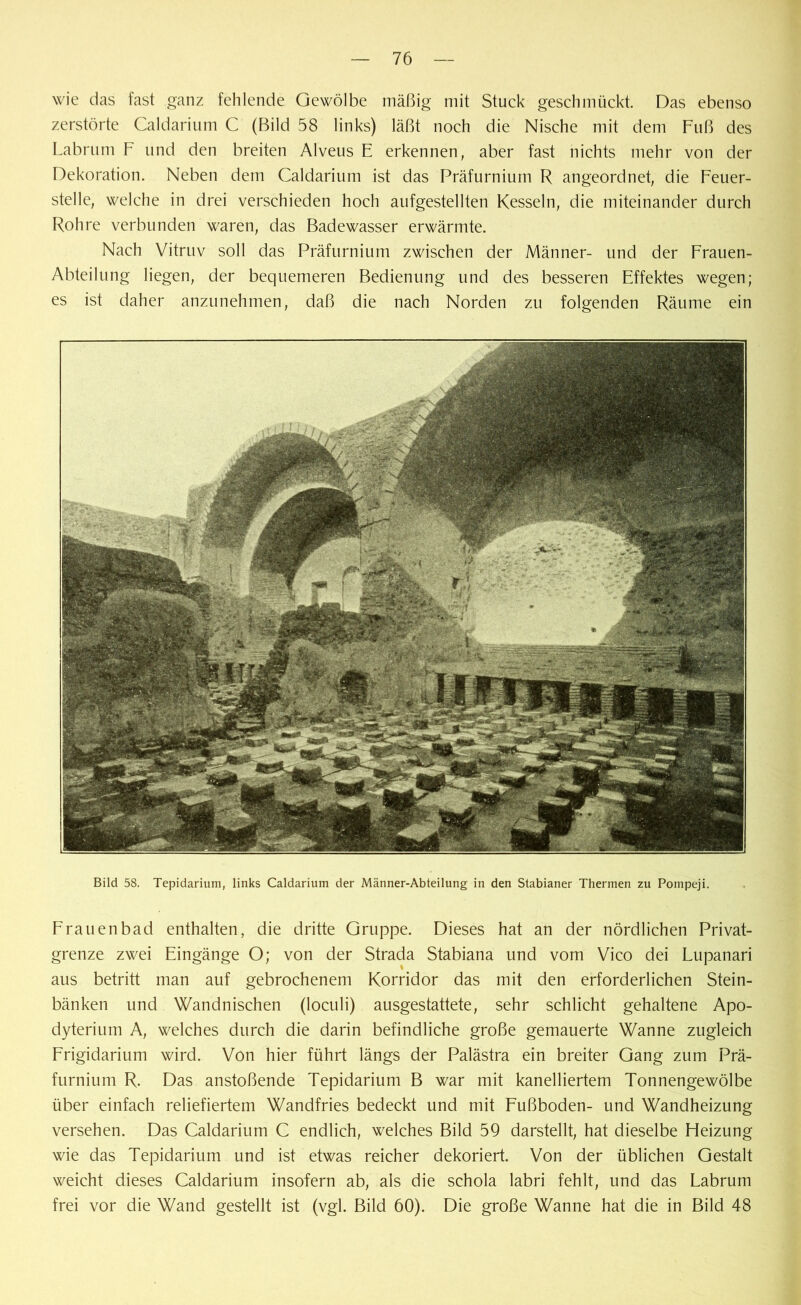 wie das fast ganz fehlende Gewölbe mäßig mit Stuck geschmückt. Das ebenso zerstörte Caldarium C (Bild 58 links) läßt noch die Nische mit dem Fuß des Labrum F und den breiten Alveus E erkennen, aber fast nichts mehr von der Dekoration. Neben dem Caldarium ist das Präfurnium R angeordnet, die Feuer- stelle, welche in drei verschieden hoch aufgestellten Kesseln, die miteinander durch Rohre verbunden waren, das Badewasser erwärmte. Nach Vitruv soll das Präfurnium zwischen der Männer- und der Frauen- Abteilung liegen, der bequemeren Bedienung und des besseren Effektes wegen; es ist daher anzunehmen, daß die nach Norden zu folgenden Räume ein Bild 58. Tepidarium, links Caldarium der Männer-Abteilung in den Stabianer Thermen zu Pompeji. Frauenbad enthalten, die dritte Gruppe. Dieses hat an der nördlichen Privat- grenze zwei Eingänge O; von der Strada Stabiana und vom Vico dei Lupanari aus betritt man auf gebrochenem Korridor das mit den erforderlichen Stein- bänken und Wandnischen (loculi) ausgestattete, sehr schlicht gehaltene Apo- dyterium A, welches durch die darin befindliche große gemauerte Wanne zugleich Frigidarium wird. Von hier führt längs der Palästra ein breiter Gang zum Prä- furnium R. Das anstoßende Tepidarium B war mit kanelliertem Tonnengewölbe über einfach reliefiertem Wandfries bedeckt und mit Fußboden- und Wandheizung versehen. Das Caldarium C endlich, welches Bild 59 darstellt, hat dieselbe Heizung wie das Tepidarium und ist etwas reicher dekoriert. Von der üblichen Gestalt weicht dieses Caldarium insofern ab, als die schola labri fehlt, und das Labrum frei vor die Wand gestellt ist (vgl. Bild 60). Die große Wanne hat die in Bild 48