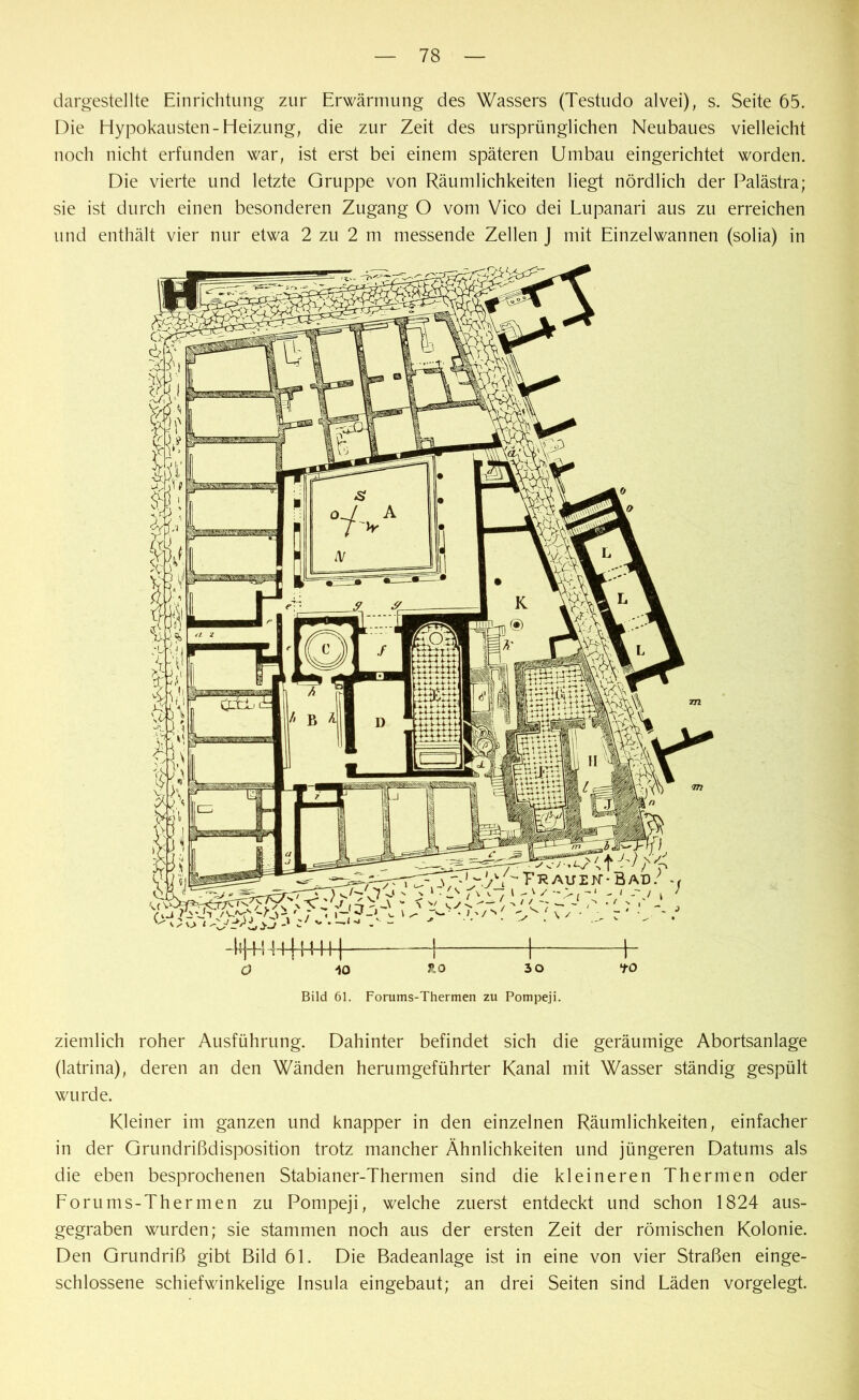 dargestellte Einrichtung zur Erwärmung des Wassers (Testudo alvei), s. Seite 65. Die Hypokausten-Heizung, die zur Zeit des ursprünglichen Neubaues vielleicht noch nicht erfunden war, ist erst bei einem späteren Umbau eingerichtet worden. Die vierte und letzte Gruppe von Räumlichkeiten liegt nördlich der Palästra; sie ist durch einen besonderen Zugang O vom Vico dei Lupanari aus zu erreichen und enthält vier nur etwa 2 zu 2 m messende Zellen J mit Einzelwannen (solia) in H+! 4lj|llH 1 1 \- o io ao 30 to Bild 61. Forums-Thermen zu Pompeji. ziemlich roher Ausführung. Dahinter befindet sich die geräumige Abortsanlage (latrina), deren an den Wänden herumgeführter Kanal mit Wasser ständig gespült wurde. Kleiner im ganzen und knapper in den einzelnen Räumlichkeiten, einfacher in der GrundrißdisjDOsition trotz mancher Ähnlichkeiten und jüngeren Datums als die eben besprochenen Stabianer-Thermen sind die kleineren Thermen oder Forums-Thermen zu Pompeji, welche zuerst entdeckt und schon 1824 aus- gegraben wurden; sie stammen noch aus der ersten Zeit der römischen Kolonie. Den Grundriß gibt Bild 61. Die Badeanlage ist in eine von vier Straßen einge- schlossene schiefwinkelige Insula eingebaut; an drei Seiten sind Läden vorgelegt.