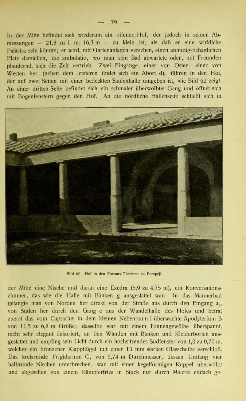 In der Mitte befindet sich wiederum ein offener Hof, der jedoch in seinen Ab- messungen — 21,8 zu i. m. 16,3 m — zu klein ist, als daß er eine wirkliche Palästra sein könnte; er wird, mit Gartenanlagen versehen, einen anmutig-behaglichen Platz darstellen, die ambulatio, wo man sein Bad abwartete oder, mit Freunden plaudernd, sich die Zeit vertrieb. Zwei Eingänge, einer von Osten, einer von Westen her (neben dem letzteren findet sich ein Abort d), führen in den Hof, der auf zwei Seiten mit einer bedeckten Säulenhalle umgeben ist, wie Bild 62 zeigt. An einer dritten Seite befindet sich ein schmaler überwölbter Gang und öffnet sich mit Bogenfenstern gegen den Hof. An die nördliche Habenseite schließt sich in Bild 62. Hof in den Forums-Thermen zu Pompeji. der Mitte eine Nische und daran eine Exedra (5,9 zu 4,75 m), ein Konversations- zimmer, das wie die Halle mit Bänken g ausgestattet war. In das Männerbad gelangte man von Norden her direkt von der Straße aus durch den Eingang a3, von Süden her durch den Gang c aus der Wandelhalle des Hofes und betrat zuerst das vom Capsarius in dem kleinen Nebenraum i überwachte Apodyterium B von 11,5 zu 6,8 m Größe; dasselbe war mit einem Tonnengewölbe überspannt, nicht sehr elegant dekoriert, an den Wänden mit Bänken und Kleiderbörten aus- gestattet und empfing sein Licht durch ein hochsitzendes Südfenster von 1,0 zu 0,70 m, welches ein bronzener Klappflügel mit einer 13 mm starken Glasscheibe verschloß. Das kreisrunde Frigidarium C, von 5,74 m Durchmesser, dessen Umfang vier halbrunde Nischen unterbrechen, war mit einer kegelförmigen Kuppel überwölbt und abgesehen von einem Kämpferfries in Stuck nur durch Malerei einfach ge-