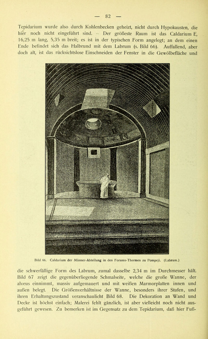 Tepidarium wurde also durch Kohlenbecken geheizt, nicht durch Hypokausten, die hier noch nicht eingeführt sind. - Der größeste Raum ist das Caldarium E, 16,25 m lang, 5,35 m breit; es ist in der typischen Form angelegt; an dem einen Ende befindet sich das Halbrund mit dem Labrum (s. Bild 66). Auffallend, aber doch alt, ist das rücksichtslose Einschneiden der Fenster in die Gewölbefläche und Bild 66. Caldarium der Männer-Abteilung in den Forums-Thermen zu Pompeji. (Labrum.) die schwerfällige Form des Labrum, zumal dasselbe 2,34 m im Durchmesser hält. Bild 67 zeigt die gegenüberliegende Schmalseite, welche die große Wanne, der alveus einnimmt, massiv aufgemauert und mit weißen Marmorplatten innen und außen belegt. Die Größenverhältnisse der Wanne, besonders ihrer Stufen, und ihren Erhaltungszustand veranschaulicht Bild 68. Die Dekoration an Wand und Decke ist höchst einfach; Malerei fehlt gänzlich, ist aber vielleicht noch nicht aus- geführt gewesen. Zu bemerken ist im Gegensatz zu dem Tepidarium, daß hier Fuß-