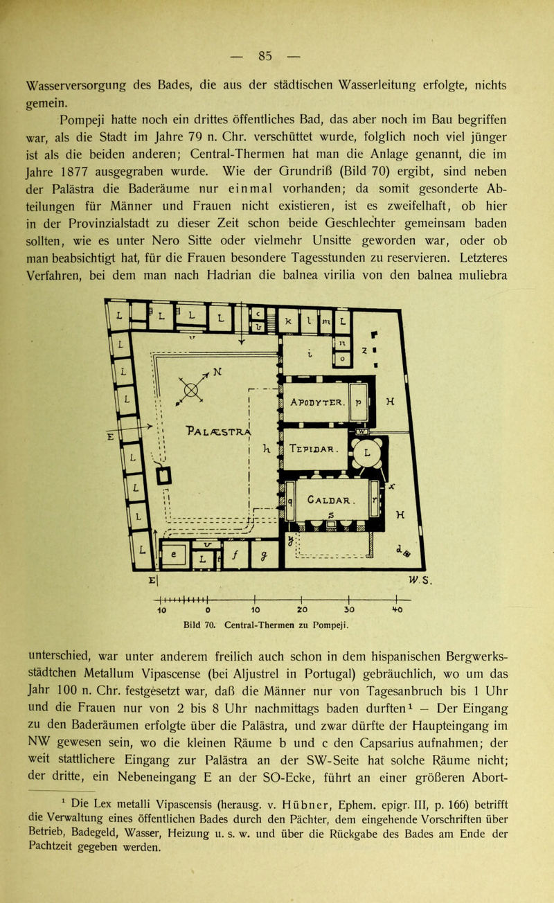 Wasserversorgung des Bades, die aus der städtischen Wasserleitung erfolgte, nichts gemein. Pompeji hatte noch ein drittes öffentliches Bad, das aber noch im Bau begriffen war, als die Stadt im Jahre 79 n. Chr. verschüttet wurde, folglich noch viel jünger ist als die beiden anderen; Central-Thermen hat man die Anlage genannt, die im Jahre 1877 ausgegraben wurde. Wie der Grundriß (Bild 70) ergibt, sind neben der Palästra die Baderäume nur einmal vorhanden; da somit gesonderte Ab- teilungen für Männer und Frauen nicht existieren, ist es zweifelhaft, ob hier in der Provinzialstadt zu dieser Zeit schon beide Geschlechter gemeinsam baden sollten, wie es unter Nero Sitte oder vielmehr Unsitte geworden war, oder ob man beabsichtigt hat, für die Frauen besondere Tagesstunden zu reservieren. Letzteres Verfahren, bei dem man nach Fladrian die balnea virilia von den balnea muliebra -10 0 10 20 30 *fO Bild 70. Central-Thermen zu Pompeji. unterschied, war unter anderem freilich auch schon in dem hispanischen Bergwerks- städtchen Metallum Vipascense (bei Aljustrel in Portugal) gebräuchlich, wo um das Jahr 100 n. Chr. festgesetzt war, daß die Männer nur von Tagesanbruch bis 1 Uhr und die Frauen nur von 2 bis 8 Uhr nachmittags baden durften1 — Der Eingang zu den Baderäumen erfolgte über die Palästra, und zwar dürfte der Flaupteingang im NW gewesen sein, wo die kleinen Räume b und c den Capsarius aufnahmen; der weit stattlichere Eingang zur Palästra an der SW-Seite hat solche Räume nicht; der dritte, ein Nebeneingang E an der SO-Ecke, führt an einer größeren Abort- 1 Die Lex metalli Vipascensis (herausg. v. Hübner, Ephem. epigr. III, p. 166) betrifft die Verwaltung eines öffentlichen Bades durch den Pächter, dem eingehende Vorschriften über Betrieb, Badegeld, Wasser, Heizung u. s. w. und über die Rückgabe des Bades am Ende der Pachtzeit gegeben werden.