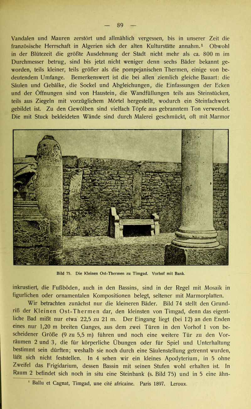 Vandalen und Mauren zerstört und allmählich vergessen, bis in unserer Zeit die französische Herrschaft in Algerien sich der alten Kulturstätte annahm.1 Obwohl in der Blütezeit die größte Ausdehnung der Stadt nicht mehr als ca. 800 m im Durchmesser betrug, sind bis jetzt nicht weniger denn sechs Bäder bekannt ge- worden, teils kleiner, teils größer als die pompejanischen Thermen, einige von be- deutendem Umfange. Bemerkenswert ist die bei allen ziemlich gleiche Bauart: die Säulen und Gebälke, die Sockel und Abgleichungen, die Einfassungen der Ecken und der Öffnungen sind von Haustein, die Wandfüllungen teils aus Steinstücken, teils aus Ziegeln mit vorzüglichem Mörtel hergestellt, wodurch ein Steinfachwerk gebildet ist. Zu den Gewölben sind vielfach Töpfe aus gebranntem Ton verwendet. Die mit Stuck bekleideten Wände sind durch Malerei geschmückt, oft mit Marmor Bild 75. Die Kleinen Ost-Thermen zu Timgad. Vorhof mit Bank. inkrustiert, die Fußböden, auch in den Bassins, sind in der Regel mit Mosaik in figürlichen oder ornamentalen Kompositionen belegt, seltener mit Marmorplatten. Wir betrachten zunächst nur die kleineren Bäder. Bild 74 stellt den Grund- riß der Kleinen Ost-Thermen dar, den kleinsten von Timgad, denn das eigent- liche Bad mißt nur etwa 22,5 zu 21 m. Der Eingang liegt (bei 12) an den Enden eines nur 1,20 m breiten Ganges, aus dem zwei Türen in den Vorhof 1 von be- scheidener Größe (9 zu 5,5 m) führen und noch eine weitere Tür zu den Vor- räumen 2 und 3, die für körperliche Übungen oder für Spiel und Unterhaltung bestimmt sein dürften; weshalb sie noch durch eine Säulenstellung getrennt wurden, läßt sich nicht feststellen. In 4 sehen wir ein kleines Apodyterium, in 5 ohne Zweifel das Frigidarium, dessen Bassin mit seinen Stufen wohl erhalten ist. In Raum 2 befindet sich noch in situ eine Steinbank (s. Bild 75) und in 5 eine ähn- Ballu et Cagnat, Timgad, une eite africaine. Paris 1897. Leroux. i