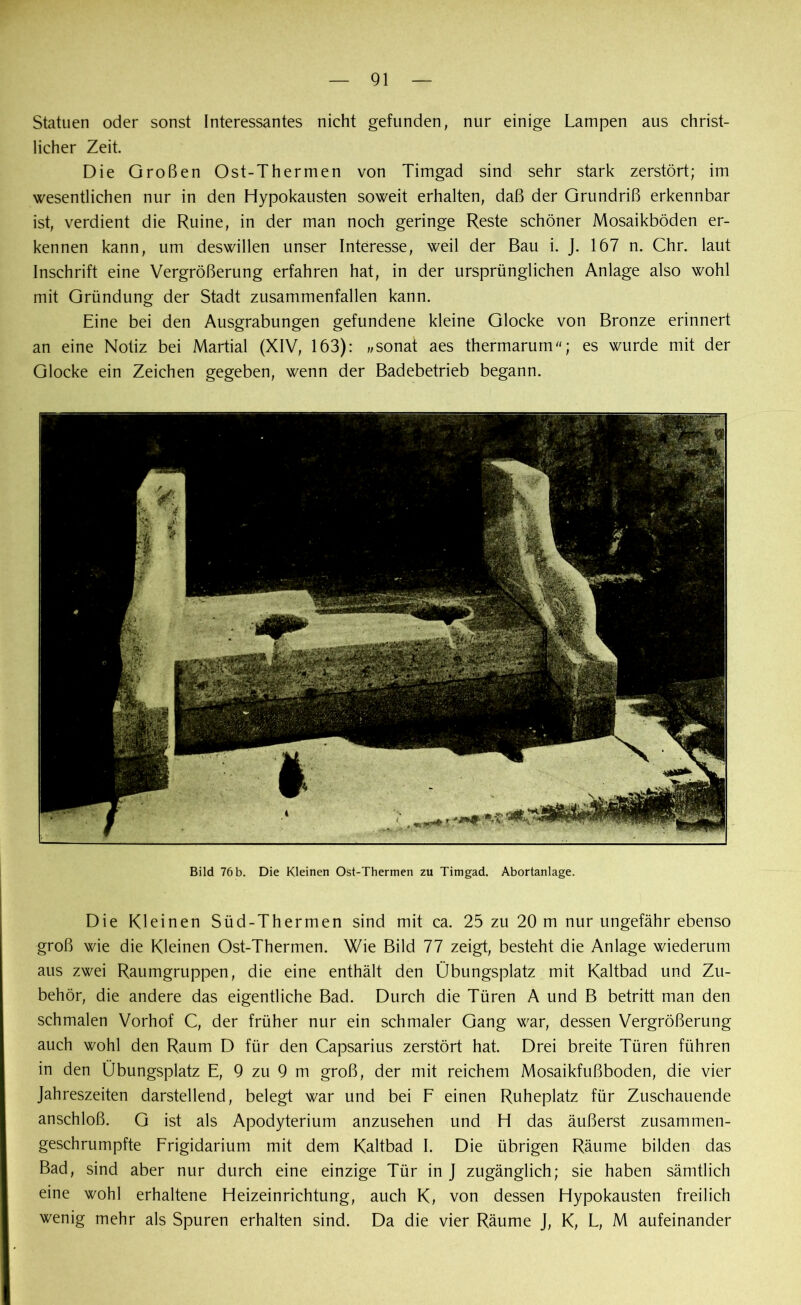 Statuen oder sonst Interessantes nicht gefunden, nur einige Lampen aus christ- licher Zeit. Die Großen Ost-Thermen von Timgad sind sehr stark zerstört; im wesentlichen nur in den Hypokausten soweit erhalten, daß der Grundriß erkennbar ist, verdient die Ruine, in der man noch geringe Reste schöner Mosaikböden er- kennen kann, um deswillen unser Interesse, weil der Bau i. J. 167 n. Chr. laut Inschrift eine Vergrößerung erfahren hat, in der ursprünglichen Anlage also wohl mit Gründung der Stadt zusammenfallen kann. Eine bei den Ausgrabungen gefundene kleine Glocke von Bronze erinnert an eine Notiz bei Martial (XIV, 163): „sonat aes thermarum; es wurde mit der Glocke ein Zeichen gegeben, wenn der Badebetrieb begann. Bild 76 b. Die Kleinen Ost-Thermen zu Timgad. Abortanlage. Die Kleinen Süd-Thermen sind mit ca. 25 zu 20 m nur ungefähr ebenso groß wie die Kleinen Ost-Thermen. Wie Bild 77 zeigt, besteht die Anlage wiederum aus zwei Raumgruppen, die eine enthält den Übungsplatz mit Kaltbad und Zu- behör, die andere das eigentliche Bad. Durch die Türen A und B betritt man den schmalen Vorhof C, der früher nur ein schmaler Gang war, dessen Vergrößerung auch wohl den Raum D für den Capsarius zerstört hat. Drei breite Türen führen in den Übungsplatz E, 9 zu 9 m groß, der mit reichem Mosaikfußboden, die vier Jahreszeiten darstellend, belegt war und bei F einen Ruheplatz für Zuschauende anschloß. G ist als Apodyterium anzusehen und H das äußerst zusammen- geschrumpfte Frigidarium mit dem Kaltbad I. Die übrigen Räume bilden das Bad, sind aber nur durch eine einzige Tür in J zugänglich; sie haben sämtlich eine wohl erhaltene Heizeinrichtung, auch K, von dessen Hypokausten freilich wenig mehr als Spuren erhalten sind. Da die vier Räume J, K, L, M aufeinander