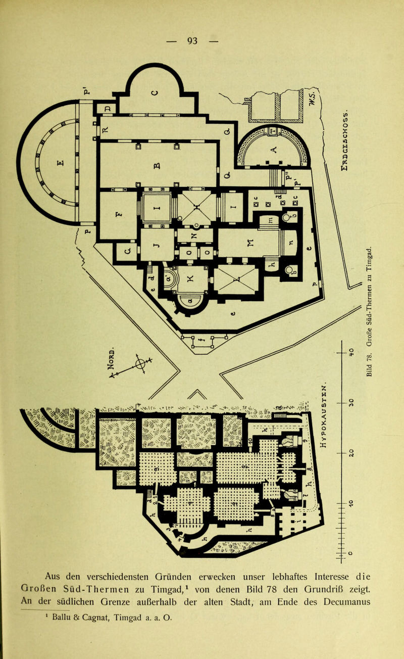 Aus den verschiedensten Gründen erwecken unser lebhaftes Interesse die Großen Süd-Thermen zu Timgad,1 von denen Bild 78 den Grundriß zeigt. An der südlichen Grenze außerhalb der alten Stadt, am Ende des Decumanus 1 Ballu & Cagnat, Timgad a. a. O.