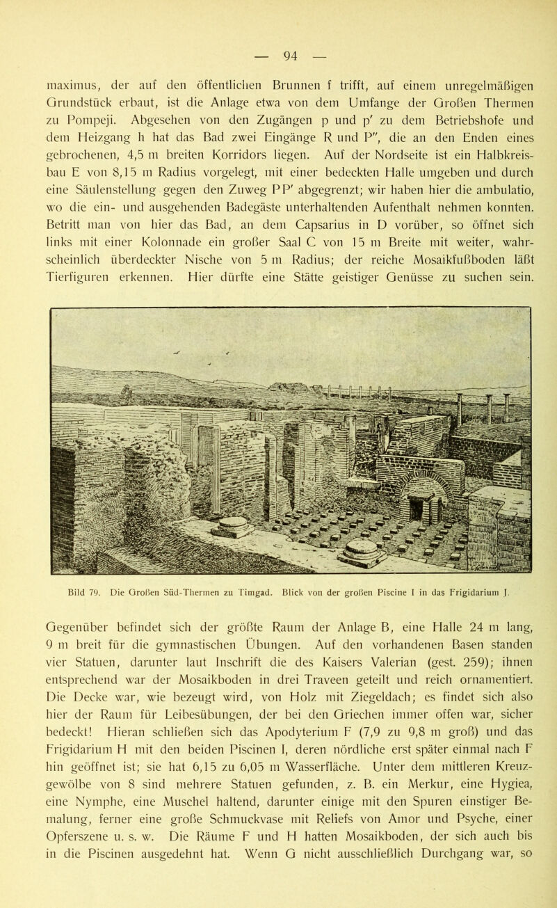 maximus, der auf den öffentlichen Brunnen f trifft, auf einem unregelmäßigen Grundstück erbaut, ist die Anlage etwa von dem Umfange der Großen Thermen zu Pompeji. Abgesehen von den Zugängen p und p' zu dem Betriebshofe und dem Heizgang h hat das Bad zwei Eingänge R und P, die an den Enden eines gebrochenen, 4,5 m breiten Korridors hegen. Auf der Nordseite ist ein Halbkreis- bau E von 8,15 m Radius vorgelegt, mit einer bedeckten Halle umgeben und durch eine Säulenstellung gegen den Zuweg PP' abgegrenzt; wir haben hier die ambulatio, wo die ein- und ausgehenden Badegäste unterhaltenden Aufenthalt nehmen konnten. Betritt man von hier das Bad, an dem Capsarius in D vorüber, so öffnet sich links mit einer Kolonnade ein großer Saal C von 15 m Breite mit weiter, wahr- scheinlich überdeckter Nische von 5 m Radius; der reiche Mosaikfußboden läßt Tierfiguren erkennen. Hier dürfte eine Stätte geistiger Genüsse zu suchen sein. Bild 79. Die Großen Süd-Thermen zu Timgad. Blick von der großen Piscine I in das Frigidarium J. Gegenüber befindet sich der größte Raum der Anlage B, eine Halle 24 m lang, 9 m breit für die gymnastischen Übungen. Auf den vorhandenen Basen standen vier Statuen, darunter laut Inschrift die des Kaisers Valerian (gest. 259); ihnen entsprechend war der Mosaikboden in drei Traveen geteilt und reich ornamentiert. Die Decke war, wie bezeugt wird, von Holz mit Ziegeldach; es findet sich also hier der Raum für Leibesübungen, der bei den Griechen immer offen war, sicher bedeckt! Hieran schließen sich das Apodyterium F (7,9 zu 9,8 m groß) und das Frigidarium H mit den beiden Piscinen I, deren nördliche erst später einmal nach F hin geöffnet ist; sie hat 6,15 zu 6,05 m Wasserfläche. Unter dem mittleren Kreuz- gewölbe von 8 sind mehrere Statuen gefunden, z. B. ein Merkur, eine Hygiea, eine Nymphe, eine Muschel haltend, darunter einige mit den Spuren einstiger Be- malung, ferner eine große Schmuckvase mit Reliefs von Amor und Psyche, einer Opferszene u. s. w. Die Räume F und H hatten Mosaikboden, der sich auch bis in die Piscinen ausgedehnt hat. Wenn G nicht ausschließlich Durchgang war, so