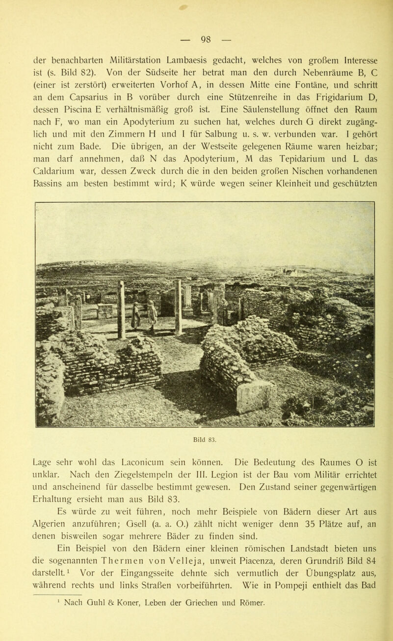 der benachbarten Militärstation Lambaesis gedacht, welches von großem Interesse ist (s. Bild 82). Von der Südseite her betrat man den durch Nebenräume B, C (einer ist zerstört) erweiterten Vorhof A, in dessen Mitte eine Fontäne, und schritt an dem Capsarius in B vorüber durch eine Stützenreihe in das Frigidarium D, dessen Piscina E verhältnismäßig groß ist. Eine Säulenstellung öffnet den Raum nach F, wo man ein Apodyterium zu suchen hat, welches durch G direkt zugäng- lich und mit den Zimmern H und I für Salbung u. s. w. verbunden war. I gehört nicht zum Bade. Die übrigen, an der Westseite gelegenen Räume waren heizbar; man darf annehmen, daß N das Apodyterium, M das Tepidarium und L das Caldarium war, dessen Zweck durch die in den beiden großen Nischen vorhandenen Bassins am besten bestimmt wird; K würde wegen seiner Kleinheit und geschützten Bild 83. Lage sehr wohl das Laconicum sein können. Die Bedeutung des Raumes O ist unklar. Nach den Ziegelstempeln der III. Legion ist der Bau vom Militär errichtet und anscheinend für dasselbe bestimmt gewesen. Den Zustand seiner gegenwärtigen Erhaltung ersieht man aus Bild 83. Es würde zu weit führen, noch mehr Beispiele von Bädern dieser Art aus Algerien anzuführen; Gsell (a. a. O.) zählt nicht weniger denn 35 Plätze auf, an denen bisweilen sogar mehrere Bäder zu finden sind. Ein Beispiel von den Bädern einer kleinen römischen Landstadt bieten uns die sogenannten Thermen von Velleja, unweit Piacenza, deren Grundriß Bild 84 darstellt.1 Vor der Eingangsseite dehnte sich vermutlich der Übungsplatz aus, während rechts und links Straßen vorbeiführten. Wie in Pompeji enthielt das Bad Nach Guhl & Koner, Leben der Griechen und Römer.