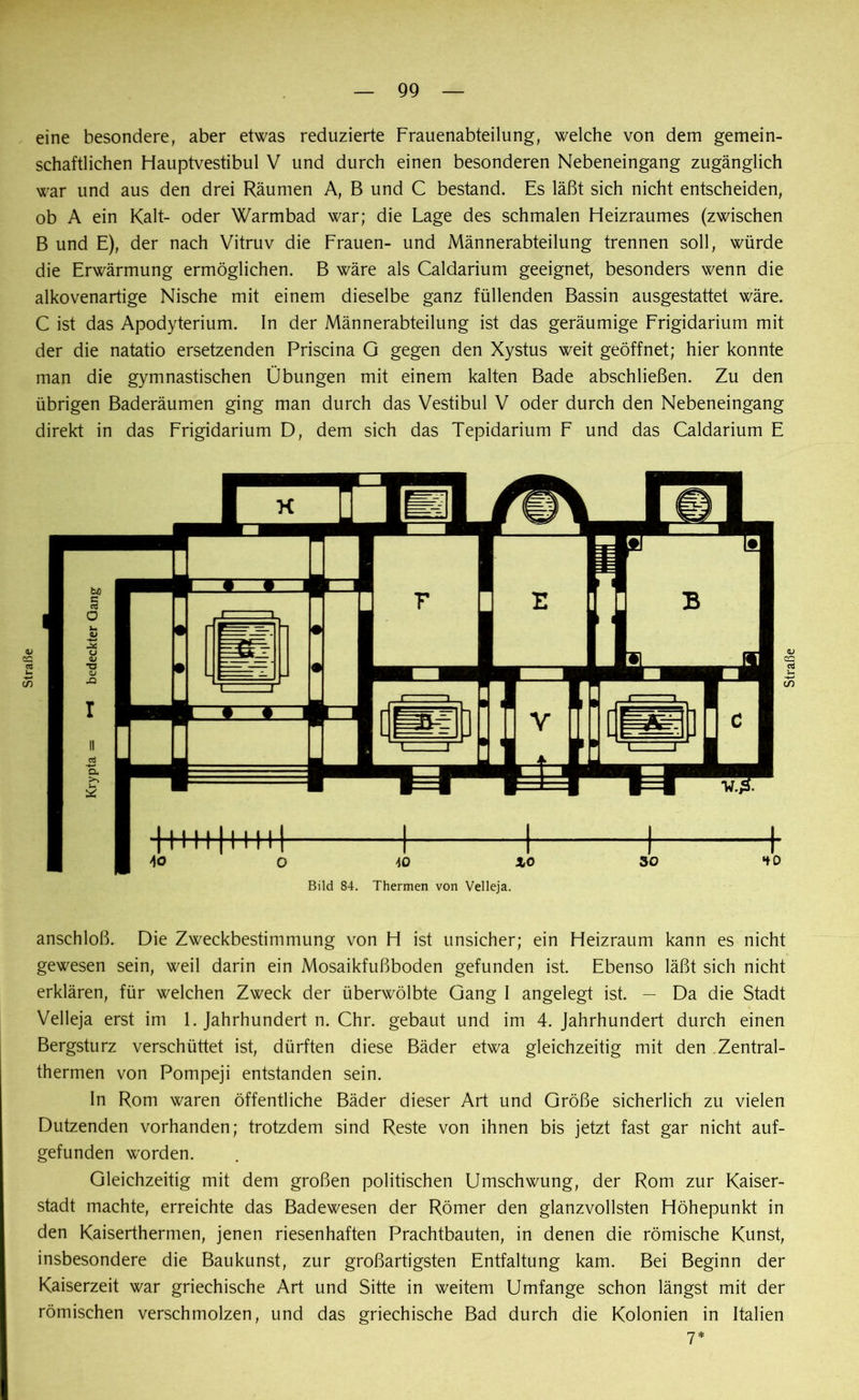 eine besondere, aber etwas reduzierte Frauenabteilung, welche von dem gemein- schaftlichen Hauptvestibul V und durch einen besonderen Nebeneingang zugänglich war und aus den drei Räumen A, B und C bestand. Es läßt sich nicht entscheiden, ob A ein Kalt- oder Warmbad war; die Lage des schmalen Heizraumes (zwischen B und E), der nach Vitruv die Frauen- und Männerabteilung trennen soll, würde die Erwärmung ermöglichen. B wäre als Caldarium geeignet, besonders wenn die alkovenartige Nische mit einem dieselbe ganz füllenden Bassin ausgestattet wäre. C ist das Apodyterium. In der Männerabteilung ist das geräumige Frigidarium mit der die natatio ersetzenden Priscina G gegen den Xystus weit geöffnet; hier konnte man die gymnastischen Übungen mit einem kalten Bade abschließen. Zu den übrigen Baderäumen ging man durch das Vestibül V oder durch den Nebeneingang direkt in das Frigidarium D, dem sich das Tepidarium F und das Caldarium E anschloß. Die Zweckbestimmung von H ist unsicher; ein Heizraum kann es nicht gewesen sein, weil darin ein Mosaikfußboden gefunden ist. Ebenso läßt sich nicht erklären, für welchen Zweck der überwölbte Gang I angelegt ist. — Da die Stadt Velleja erst im 1. Jahrhundert n. Chr. gebaut und im 4. Jahrhundert durch einen Bergsturz verschüttet ist, dürften diese Bäder etwa gleichzeitig mit den Zentral- thermen von Pompeji entstanden sein. In Rom waren öffentliche Bäder dieser Art und Größe sicherlich zu vielen Dutzenden vorhanden; trotzdem sind Reste von ihnen bis jetzt fast gar nicht auf- gefunden worden. Gleichzeitig mit dem großen politischen Umschwung, der Rom zur Kaiser- stadt machte, erreichte das Badewesen der Römer den glanzvollsten Höhepunkt in den Kaiserthermen, jenen riesenhaften Prachtbauten, in denen die römische Kunst, insbesondere die Baukunst, zur großartigsten Entfaltung kam. Bei Beginn der Kaiserzeit war griechische Art und Sitte in weitem Umfange schon längst mit der römischen verschmolzen, und das griechische Bad durch die Kolonien in Italien y * Straße