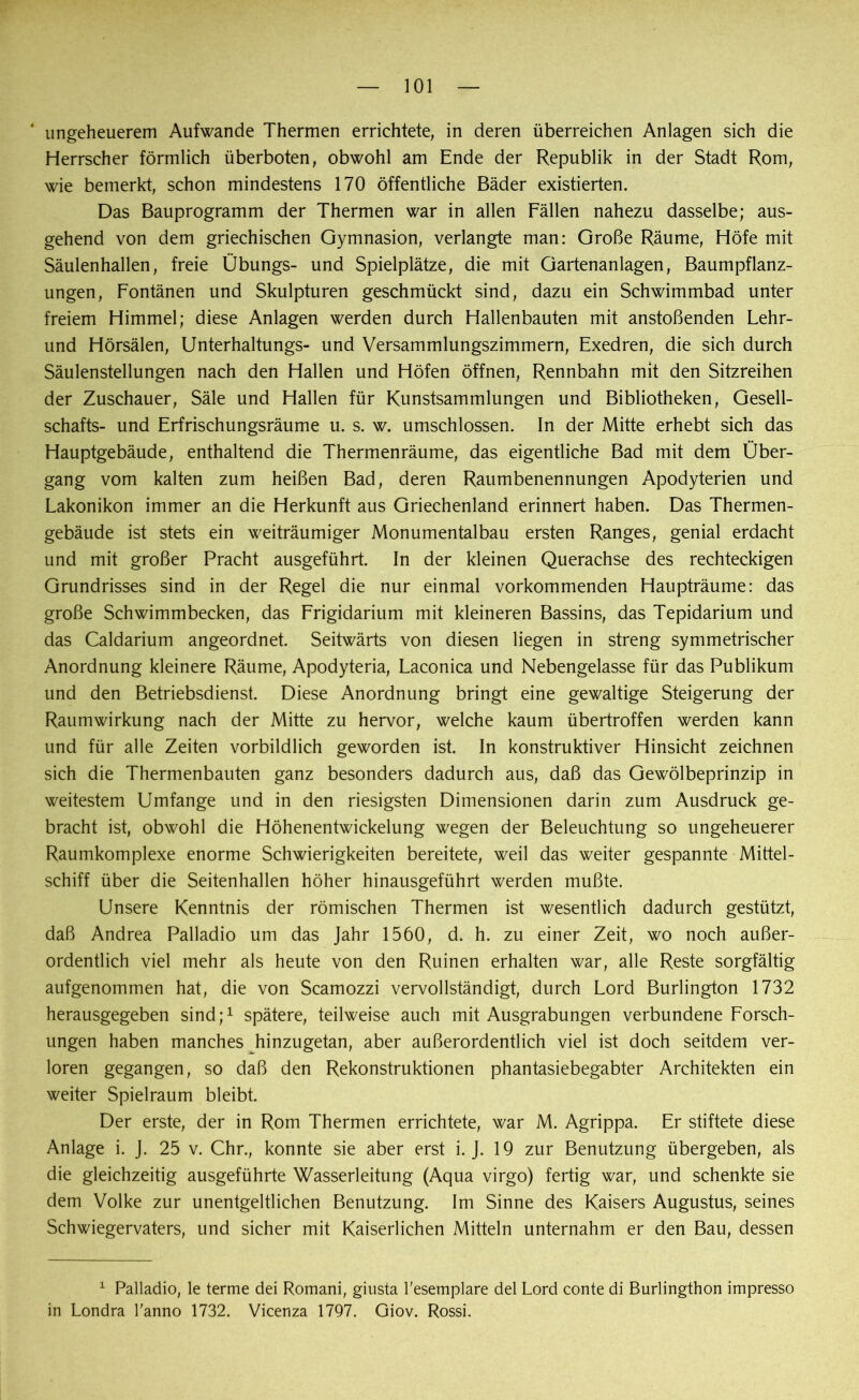 ungeheuerem Aufwande Thermen errichtete, in deren überreichen Anlagen sich die Herrscher förmlich überboten, obwohl am Ende der Republik in der Stadt Rom, wie bemerkt, schon mindestens 170 öffentliche Bäder existierten. Das Bauprogramm der Thermen war in allen Fällen nahezu dasselbe; aus- gehend von dem griechischen Gymnasion, verlangte man: Große Räume, Höfe mit Säulenhallen, freie Übungs- und Spielplätze, die mit Gartenanlagen, Baumpflanz- ungen, Fontänen und Skulpturen geschmückt sind, dazu ein Schwimmbad unter freiem Himmel; diese Anlagen werden durch Hallenbauten mit anstoßenden Lehr- und Hörsälen, Unterhaltungs- und Versammlungszimmern, Exedren, die sich durch Säulenstellungen nach den Hallen und Höfen öffnen, Rennbahn mit den Sitzreihen der Zuschauer, Säle und Hallen für Kunstsammlungen und Bibliotheken, Gesell- schafts- und Erfrischungsräume u. s. w. umschlossen. In der Mitte erhebt sich das Hauptgebäude, enthaltend die Thermenräume, das eigentliche Bad mit dem Über- gang vom kalten zum heißen Bad, deren Raumbenennungen Apodyterien und Lakonikon immer an die Herkunft aus Griechenland erinnert haben. Das Thermen- gebäude ist stets ein weiträumiger Monumentalbau ersten Ranges, genial erdacht und mit großer Pracht ausgeführt. In der kleinen Querachse des rechteckigen Grundrisses sind in der Regel die nur einmal vorkommenden Haupträume: das große Schwimmbecken, das Frigidarium mit kleineren Bassins, das Tepidarium und das Caldarium angeordnet. Seitwärts von diesen liegen in streng symmetrischer Anordnung kleinere Räume, Apodyteria, Laconica und Nebengelasse für das Publikum und den Betriebsdienst. Diese Anordnung bringt eine gewaltige Steigerung der Raumwirkung nach der Mitte zu hervor, welche kaum übertroffen werden kann und für alle Zeiten vorbildlich geworden ist. In konstruktiver Hinsicht zeichnen sich die Thermenbauten ganz besonders dadurch aus, daß das Gewölbeprinzip in weitestem Umfange und in den riesigsten Dimensionen darin zum Ausdruck ge- bracht ist, obwohl die Höhenentwickelung wegen der Beleuchtung so ungeheuerer Raumkomplexe enorme Schwierigkeiten bereitete, weil das weiter gespannte Mittel- schiff über die Seitenhallen höher hinausgeführt werden mußte. Unsere Kenntnis der römischen Thermen ist wesentlich dadurch gestützt, daß Andrea Palladio um das Jahr 1560, d. h. zu einer Zeit, wo noch außer- ordentlich viel mehr als heute von den Ruinen erhalten war, alle Reste sorgfältig aufgenommen hat, die von Scamozzi vervollständigt, durch Lord Burlington 1732 herausgegeben sind;1 spätere, teilweise auch mit Ausgrabungen verbundene Forsch- ungen haben manches hinzugetan, aber außerordentlich viel ist doch seitdem ver- loren gegangen, so daß den Rekonstruktionen phantasiebegabter Architekten ein weiter Spielraum bleibt. Der erste, der in Rom Thermen errichtete, war M. Agrippa. Er stiftete diese Anlage i. J. 25 v. Chr., konnte sie aber erst i. J. 19 zur Benutzung übergeben, als die gleichzeitig ausgeführte Wasserleitung (Aqua virgo) fertig war, und schenkte sie dem Volke zur unentgeltlichen Benutzung. Im Sinne des Kaisers Augustus, seines Schwiegervaters, und sicher mit Kaiserlichen Mitteln unternahm er den Bau, dessen 1 Palladio, le terme dei Romani, giusta l'esemplare del Lord conte di Burlingthon impresso in Londra l’anno 1732. Vicenza 1797. Giov. Rossi.