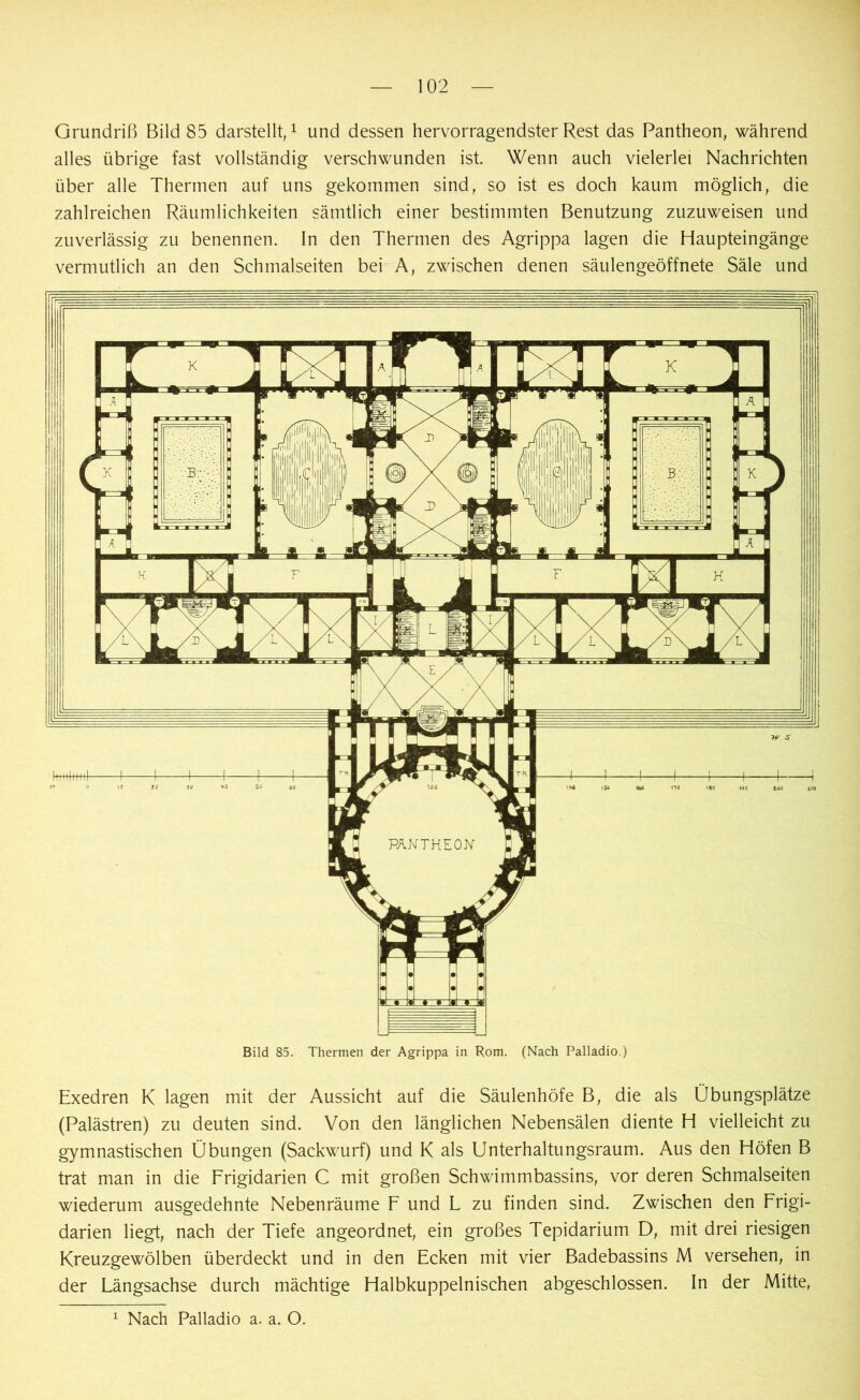 Grundriß Bild 85 darstellt,1 und dessen hervorragendster Rest das Pantheon, während alles übrige fast vollständig verschwunden ist. Wenn auch vielerlei Nachrichten über alle Thermen auf uns gekommen sind, so ist es doch kaum möglich, die zahlreichen Räumlichkeiten sämtlich einer bestimmten Benutzung zuzuweisen und zuverlässig zu benennen. In den Thermen des Agrippa lagen die Haupteingänge vermutlich an den Schmalseiten bei A, zwischen denen säulengeöffnete Säle und Bild 85. Thermen der Agrippa in Rom. (Nach Palladio.) Exedren K lagen mit der Aussicht auf die Säulenhöfe B, die als Übungsplätze (Palästren) zu deuten sind. Von den länglichen Nebensälen diente H vielleicht zu gymnastischen Übungen (Sackwurf) und K als Unterhaltungsraum. Aus den Höfen B trat man in die Frigidarien C mit großen Schwimmbassins, vor deren Schmalseiten wiederum ausgedehnte Nebenräume F und F zu finden sind. Zwischen den Frigi- darien liegt, nach der Tiefe angeordnet, ein großes Tepidarium D, mit drei riesigen Kreuzgewölben überdeckt und in den Ecken mit vier Badebassins M versehen, in der Fängsachse durch mächtige Halbkuppelnischen abgeschlossen. In der Mitte, 1 Nach Palladio a. a. O.