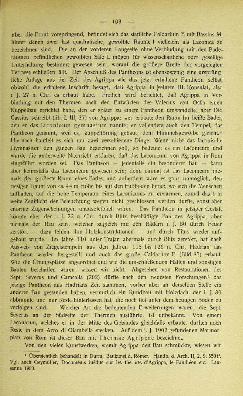 über die Front vorspringend, befindet sich das stattliche Caldarium E mit Bassins M, hinter denen zwei fast quadratische, gewölbte Räume I vielleicht als Laconica zu bezeichnen sind. Die an der vorderen Langseite ohne Verbindung mit den Bade- räumen befindlichen gewölbten Säle L mögen für wissenschaftliche oder gesellige Unterhaltung bestimmt gewesen sein, worauf die größere Breite der vorgelegten Terrasse schließen läßt Der Anschluß des Pantheons ist ebensowenig eine ursprüng- liche Anlage aus der Zeit des Agrippa wie das jetzt erhaltene Pantheon selbst, obwohl die erhaltene Inschrift besagt, daß Agrippa in (seinem III. Konsulat, also i. J. 27 n. Chr. es erbaut habe. Freilich wird berichtet, daß Agrippa in Ver- bindung mit den Thermen nach den Entwürfen des Valerius von Ostia einen Kuppelbau errichtet habe, den er später zu einem Pantheon umwandelte; aber Dio Cassius schreibt (lib. L III, 37) von Agrippa: wer erbaute den Raum für heiße Bäder, den er das laconicum gymnasium nannte; er vollendete auch den Tempel, das Pantheon genannt, weil es, kuppelförmig gebaut, dem Himmelsgewölbe gleicht.« Hiernach handelt es sich um zwei verschiedene Dinge: Wenn nicht das laconische Gymnasium den ganzen Bau bezeichnen soll, so bedeutet es ein Laconicum und würde die anderweite Nachricht erklären, daß das Laconicum von Agrippa in Rom eingeführt worden sei. Das Pantheon — jedenfalls ein besonderer Bau — kann aber keinesfalls das Laconicum gewesen sein; denn einmal ist das Laconicum nie- mals der größeste Raum eines Bades und außerdem wäre es ganz unmöglich, den riesigen Raum von ca. 44 m Höhe bis auf den Fußboden herab, wo sich die Menschen aufhalten, auf die hohe Temperatur eines Laconicums zu erwärmen, zumal das 9 m weite Zenitlicht der Beleuchtung wegen nicht geschlossen werden durfte, sonst aber enorme Zugerscheinungen unausbleiblich wären. Das Pantheon in jetziger Gestalt könnte eher der i. J. 22 n. Chr. durch Blitz beschädigte Bau des Agrippa, aber niemals der Bau sein, welcher zugleich mit den Bädern i. J. 80 durch Feuer zerstört — dazu fehlen ihm Holzkonstruktionen — und durch Titus wieder auf- gebaut wurde. Im Jahre 110 unter Trajan abermals durch Blitz zerstört, hat nach Ausweis von Ziegelstempeln aus den Jahren 115 bis 126 n. Chr. Hadrian das Pantheon wieder hergestellt und auch das große Caldarium E (Bild 85) erbaut. Wie die Übungsplätze angeordnet und wie die umschließenden Hallen und sonstigen Bauten beschaffen waren, wissen wir nicht. Abgesehen von Restaurationen des Sept. Severus und Caracalla (202) dürfte nach den neuesten Forschungen1 das jetzige Pantheon aus Hadrians Zeit stammen, vorher aber an derselben Stelle ein anderer Bau gestanden haben, vermutlich ein Rundbau mit Holzdach, der i. J. 80 abbrannte und nur Reste hinterlassen hat, die noch tief unter dem heutigen Boden zu verfolgen sind. — Welcher Art die bedeutenden Erweiterungen waren, die Sept. Severus an der Südseite der Thermen ausführte, ist unbekannt Von einem Laconicum, welches er in der Mitte des Gebäudes gleichfalls erbaute, dürften noch Reste in dem Arco di Giambella stecken. Auf dem i. J. 1902 gefundenen Marmor- plan von Rom ist dieser Bau mit Thermae Agrippae bezeichnet. Von den vielen Kunstwerken, womit Agrippa den Bau schmückte, wissen wir 1 Übersichtlich behandelt in Durm, Baukunst d. Römer. Handb. d. Arch. II, 2, S. 550ff. Vgl. auch Geymüller, Documents inedits sur les thermes d'Agrippa, le Pantheon etc. Lau- sanne 1883.