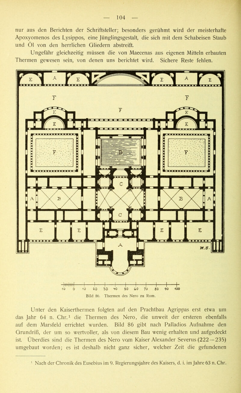 nur aus den Berichten der Schriftsteller; besonders gerühmt wird der meisterhafte Apoxyomenos des Lysippos, eine Jünglingsgestalt, die sich mit dem Schabeisen Staub und Öl von den herrlichen Gliedern abstreift. Ungefähr gleichzeitig müssen die von Maecenas aus eigenen Mitteln erbauten Thermen gewesen sein, von denen uns berichtet wird. Sichere Reste fehlen. 40 0 40 20 30 *tO 50 60 70 80 90 400 Bild 86. Thermen des Nero zu Rom. Unter den Kaiserthermen folgten auf den Prachtbau Agrippas erst etwa um das Jahr 64 n. Chr.1 die Thermen des Nero, die unweit der ersteren ebenfalls auf dem Marsfeld errichtet wurden. Bild 86 gibt nach Palladios Aufnahme den Grundriß, der um so wertvoller, als von diesem Bau wenig erhalten und aufgedeckt ist. Überdies sind die Thermen des Nero vom Kaiser Alexander Severus (222 —235) umgebaut worden; es ist deshalb nicht ganz sicher, welcher Zeit die gefundenen 1 Nach der Chronik des Eusebius im 9. Regierungsjahre des Kaisers, d. i. im Jahre 63 n. Chr.