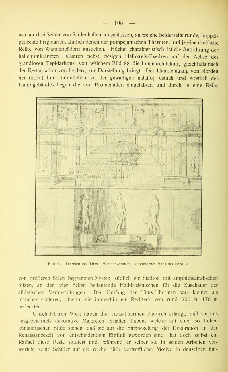 war an drei Seiten von Säulenhallen umschlossen, an welche beiderseits runde, kuppel- gedeckte Frigidarien, ähnlich denen der pompejanischen Thermen, und je eine dreifache Reihe von Wannenbädern anstießen. Höchst charakteristisch ist die Anordnung der hallenumkränzten Palästren nebst riesigen Halbkreis-Exedren auf der Achse des grandiosen Tepidariums, von welchem Bild 88 die Innenarchitektur, gleichfalls nach der Restauration von Ledere, zur Darstellung bringt. Der Haupteingang von Norden her (oben) führt unmittelbar zu der gewaltigen natatio; östlich und westlich des Hauptgebäudes liegen die von Promenaden eingefaßten und durch je eine Reihe Bild 89. Thermen des Titus. Wanddekoration. (? Goldenes Haus des Nero ?). von größeren Sälen begrenzten Xysten, südlich ein Stadion mit amphitheatralischen Sitzen, an den vier Ecken bedeutende Halbkreisnischen für die Zuschauer der athletischen Veranstaltungen. Der Umfang der Titus-Thermen war kleiner als mancher späteren, obwohl sie immerhin ein Rechteck von rund 200 zu 170 m bedeckten. Unschätzbaren Wert haben die Titus-Thermen dadurch erlangt, daß sie uns ausgezeichnete dekorative Malereien erhalten haben, welche auf einer so hohen künstlerischen Stufe stehen, daß sie auf die Entwickelung der Dekoration in der Renaissancezeit von entscheidendem Einfluß geworden sind; hat doch selbst ein Raffael diese Reste studiert und, während er selber sie in seinen Arbeiten ver- wertete, seine Schüler auf die reiche Fülle vortrefflicher Motive in denselben hin-