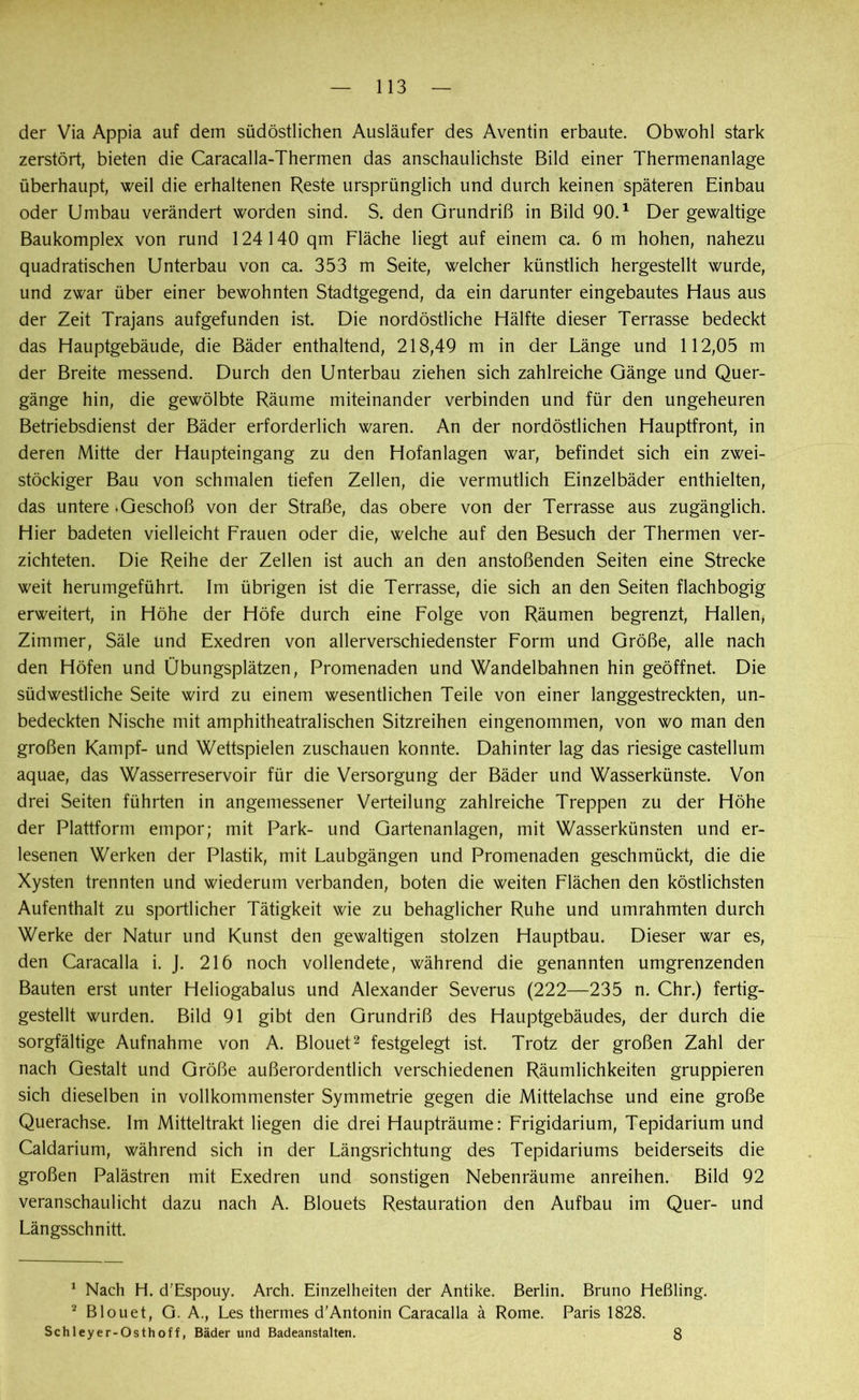 der Via Appia auf dem südöstlichen Ausläufer des Aventin erbaute. Obwohl stark zerstört, bieten die Caracalla-Thermen das anschaulichste Bild einer Thermenanlage überhaupt, weil die erhaltenen Reste ursprünglich und durch keinen späteren Einbau oder Umbau verändert worden sind. S. den Grundriß in Bild 90.1 Der gewaltige Baukomplex von rund 124140 qm Fläche liegt auf einem ca. 6 m hohen, nahezu quadratischen Unterbau von ca. 353 m Seite, welcher künstlich hergestellt wurde, und zwar über einer bewohnten Stadtgegend, da ein darunter eingebautes Haus aus der Zeit Trajans aufgefunden ist. Die nordöstliche Hälfte dieser Terrasse bedeckt das Hauptgebäude, die Bäder enthaltend, 218,49 m in der Länge und 112,05 m der Breite messend. Durch den Unterbau ziehen sich zahlreiche Gänge und Quer- gänge hin, die gewölbte Räume miteinander verbinden und für den ungeheuren Betriebsdienst der Bäder erforderlich waren. An der nordöstlichen Hauptfront, in deren Mitte der Haupteingang zu den Hofanlagen war, befindet sich ein zwei- stöckiger Bau von schmalen tiefen Zellen, die vermutlich Einzelbäder enthielten, das untere .Geschoß von der Straße, das obere von der Terrasse aus zugänglich. Hier badeten vielleicht Frauen oder die, welche auf den Besuch der Thermen ver- zichteten. Die Reihe der Zellen ist auch an den anstoßenden Seiten eine Strecke weit herumgeführt. Im übrigen ist die Terrasse, die sich an den Seiten flachbogig erweitert, in Höhe der Höfe durch eine Folge von Räumen begrenzt, Hallen, Zimmer, Säle und Exedren von allerverschiedenster Form und Größe, alle nach den Höfen und Übungsplätzen, Promenaden und Wandelbahnen hin geöffnet. Die südwestliche Seite wird zu einem wesentlichen Teile von einer langgestreckten, un- bedeckten Nische mit amphitheatralischen Sitzreihen eingenommen, von wo man den großen Kampf- und Wettspielen zuschauen konnte. Dahinter lag das riesige castellum aquae, das Wasserreservoir für die Versorgung der Bäder und Wasserkünste. Von drei Seiten führten in angemessener Verteilung zahlreiche Treppen zu der Höhe der Plattform empor; mit Park- und Gartenanlagen, mit Wasserkünsten und er- lesenen Werken der Plastik, mit Laubgängen und Promenaden geschmückt, die die Xysten trennten und wiederum verbanden, boten die weiten Flächen den köstlichsten Aufenthalt zu sportlicher Tätigkeit wie zu behaglicher Ruhe und umrahmten durch Werke der Natur und Kunst den gewaltigen stolzen Hauptbau. Dieser war es, den Caracalla i. J. 216 noch vollendete, während die genannten umgrenzenden Bauten erst unter Heliogabalus und Alexander Severus (222—235 n. Chr.) fertig- gestellt wurden. Bild 91 gibt den Grundriß des Hauptgebäudes, der durch die sorgfältige Aufnahme von A. Blouet2 festgelegt ist. Trotz der großen Zahl der nach Gestalt und Größe außerordentlich verschiedenen Räumlichkeiten gruppieren sich dieselben in vollkommenster Symmetrie gegen die Mittelachse und eine große Querachse. Im Mitteltrakt liegen die drei Haupträume: Frigidarium, Tepidarium und Caldarium, während sich in der Längsrichtung des Tepidariums beiderseits die großen Palästren mit Exedren und sonstigen Nebenräume anreihen. Bild 92 veranschaulicht dazu nach A. Blouets Restauration den Aufbau im Quer- und Längsschnitt. 1 Nach H. d'Espouy. Arch. Einzelheiten der Antike. Berlin. Bruno Heßling. 2 Blouet, G. A., Les thermes d'Antonin Caracalla ä Rome. Paris 1828. Schleyer-Osthoff, Bäder und Badeanstalten. 8