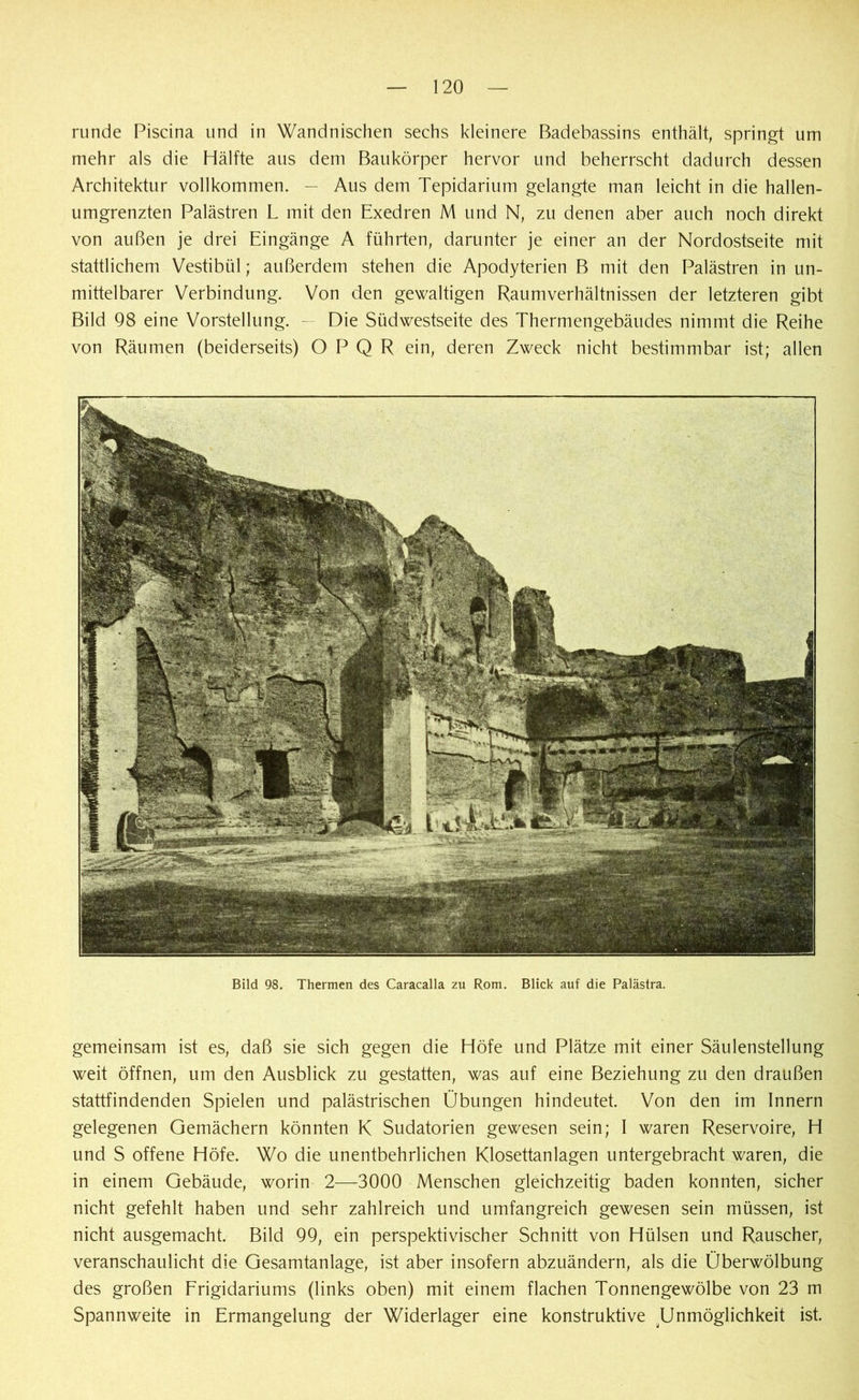 runde Piscina und in Wandnischen sechs kleinere Badebassins enthält, springt um mehr als die Hälfte aus dem Baukörper hervor und beherrscht dadurch dessen Architektur vollkommen. — Aus dem Tepidarium gelangte man leicht in die hallen- umgrenzten Palästren L mit den Exedren M und N, zu denen aber auch noch direkt von außen je drei Eingänge A führten, darunter je einer an der Nordostseite mit stattlichem Vestibül; außerdem stehen die Apodyterien B mit den Palästren in un- mittelbarer Verbindung. Von den gewaltigen Raumverhältnissen der letzteren gibt Bild 98 eine Vorstellung. — Die Südwestseite des Thermengebäudes nimmt die Reihe von Räumen (beiderseits) O P Q R ein, deren Zweck nicht bestimmbar ist; allen Bild 98. Thermen des Caracalla zu Rom. Blick auf die Palästra. gemeinsam ist es, daß sie sich gegen die Höfe und Plätze mit einer Säulenstellung weit öffnen, um den Ausblick zu gestatten, was auf eine Beziehung zu den draußen stattfindenden Spielen und palästrischen Übungen hindeutet. Von den im Innern gelegenen Gemächern könnten K Sudatorien gewesen sein; I waren Reservoire, H und S offene Höfe. Wo die unentbehrlichen Klosettanlagen untergebracht waren, die in einem Gebäude, worin 2—3000 Menschen gleichzeitig baden konnten, sicher nicht gefehlt haben und sehr zahlreich und umfangreich gewesen sein müssen, ist nicht ausgemacht. Bild 99, ein perspektivischer Schnitt von Hülsen und Rauscher, veranschaulicht die Gesamtanlage, ist aber insofern abzuändern, als die Überwölbung des großen Frigidariums (links oben) mit einem flachen Tonnengewölbe von 23 m Spannweite in Ermangelung der Widerlager eine konstruktive Unmöglichkeit ist.