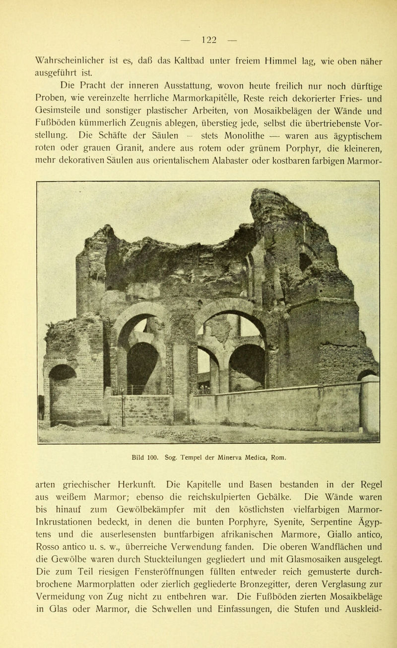Wahrscheinlicher ist es, daß das Kaltbad unter freiem Himmel lag, wie oben näher ausgeführt ist Die Pracht der inneren Ausstattung, wovon heute freilich nur noch dürftige Proben, wie vereinzelte herrliche Marmorkapitelle, Reste reich dekorierter Fries- und Gesimsteile und sonstiger plastischer Arbeiten, von Mosaikbelägen der Wände und Fußböden kümmerlich Zeugnis ablegen, überstieg jede, selbst die übertriebenste Vor- stellung. Die Schäfte der Säulen — stets Monolithe — waren aus ägyptischem roten oder grauen Granit, andere aus rotem oder grünem Porphyr, die kleineren, mehr dekorativen Säulen aus orientalischem Alabaster oder kostbaren farbigen Marmor- Bild 100. Sog. Tempel der Minerva Medica, Rom. arten griechischer Herkunft. Die Kapitelle und Basen bestanden in der Regel aus weißem Marmor; ebenso die reichskulpierten Gebälke. Die Wände waren bis hinauf zum Gewölbekämpfer mit den köstlichsten vielfarbigen Marmor- Inkrustationen bedeckt, in denen die bunten Porphyre, Syenite, Serpentine Ägyp- tens und die auserlesensten buntfarbigen afrikanischen Marmore, Giallo antico, Rosso antico u. s. w., überreiche Verwendung fanden. Die oberen Wandflächen und die Gewölbe waren durch Stuckteilungen gegliedert und mit Glasmosaiken ausgelegt. Die zum Teil riesigen Fensteröffnungen füllten entweder reich gemusterte durch- brochene Marmorplatten oder zierlich gegliederte Bronzegitter, deren Verglasung zur Vermeidung von Zug nicht zu entbehren war. Die Fußböden zierten Mosaikbeläge in Glas oder Marmor, die Schwellen und Einfassungen, die Stufen und Auskleid-