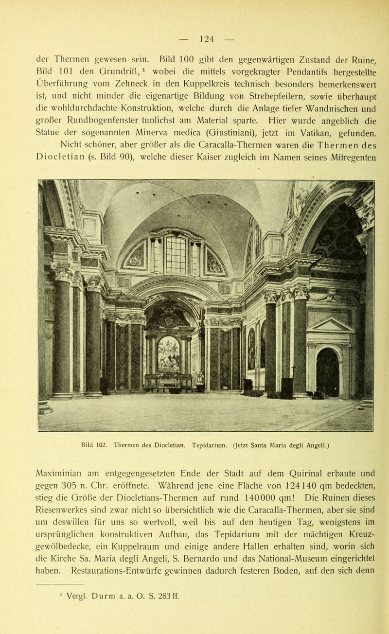 der Thermen gewesen sein. Bild 100 gibt den gegenwärtigen Zustand der Ruine, Bild 101 den Grundriß,1 wobei die mittels vorgekragter Pendantifs hergestellte Überführung vom Zehneck in den Kuppelkreis technisch besonders bemerkenswert ist, und nicht minder die eigenartige Bildung von Strebepfeilern, sowie überhaupt die wohldurchdachte Konstruktion, welche durch die Anlage tiefer Wandnischen und großer Rundbogenfenster tunlichst am Material sparte. Hier wurde angeblich die Statue der sogenannten Minerva medica (Giustiniani), jetzt im Vatikan, gefunden. Nicht schöner, aber größer als die Caracalla-Thermen waren die Thermen des Diocletian (s. Bild 90), welche dieser Kaiser zugleich im Namen seines Mitregenten Bild 102. Thermen des Diocletian. Tepidarium. (Jetzt Santa Maria degli Angeli.) Maximinian am entgegengesetzten Ende der Stadt auf dem Quirinal erbaute und gegen 305 n. Chr. eröffnete. Während jene eine Fläche von 124140 qm bedeckten, stieg die Größe der Diocletians-Thermen auf rund 140000 qm! Die Ruinen dieses Riesenwerkes sind zwar nicht so übersichtlich wie die Caracalla-Thermen, aber sie sind um deswillen für uns so wertvoll, weil bis auf den heutigen Tag, wenigstens im ursprünglichen konstruktiven Aufbau, das Tepidarium mit der mächtigen Kreuz- gewölbedecke, ein Kuppelraum und einige andere Hallen erhalten sind, worin sich die Kirche Sa. Maria degli Angeli, S. Bernardo und das National-Museum eingerichtet haben. Restaurations-Entwürfe gewinnen dadurch festeren Boden, auf den sich denn 1 Vergl. Durm a. a. O. S. 283 ff.