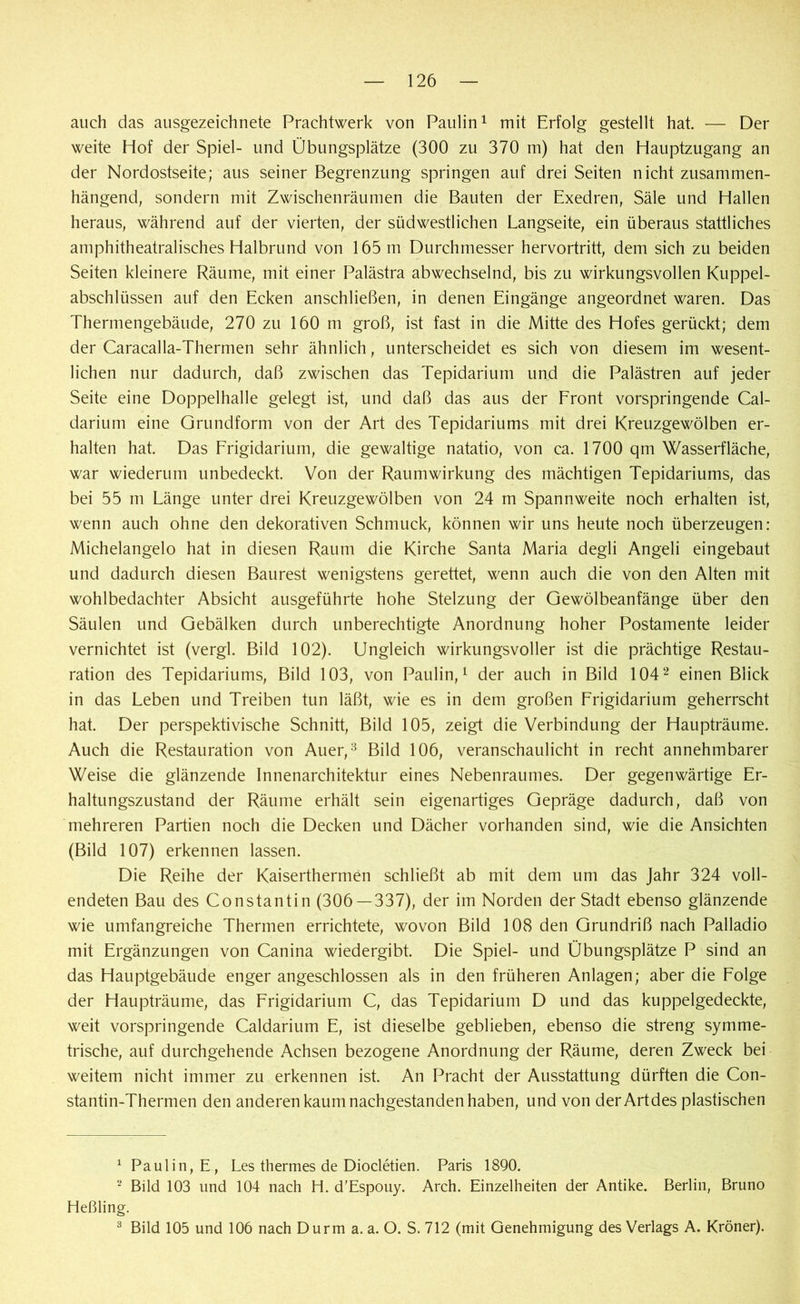 auch das ausgezeichnete Prachtwerk von Paulin1 mit Erfolg gestellt hat — Der weite Hof der Spiel- und Übungsplätze (300 zu 370 m) hat den Hauptzugang an der Nordostseite; aus seiner Begrenzung springen auf drei Seiten nicht zusammen- hängend, sondern mit Zwischenräumen die Bauten der Exedren, Säle und Hallen heraus, während auf der vierten, der südwestlichen Langseite, ein überaus stattliches amphitheatralisches Halbrund von 165 m Durchmesser hervortritt, dem sich zu beiden Seiten kleinere Räume, mit einer Palästra abwechselnd, bis zu wirkungsvollen Kuppel- abschlüssen auf den Ecken anschließen, in denen Eingänge angeordnet waren. Das Thermengebäude, 270 zu 160 m groß, ist fast in die Mitte des Hofes gerückt; dem der Caracalla-Thermen sehr ähnlich, unterscheidet es sich von diesem im wesent- lichen nur dadurch, daß zwischen das Tepidarium und die Palästren auf jeder Seite eine Doppelhalle gelegt ist, und daß das aus der Front vorspringende Cal- darium eine Grundform von der Art des Tepidariums mit drei Kreuzgewölben er- halten hat. Das Frigidarium, die gewaltige natatio, von ca. 1700 qm Wasserfläche, war wiederum unbedeckt. Von der Raumwirkung des mächtigen Tepidariums, das bei 55 m Länge unter drei Kreuzgewölben von 24 m Spannweite noch erhalten ist, wenn auch ohne den dekorativen Schmuck, können wir uns heute noch überzeugen: Michelangelo hat in diesen Raum die Kirche Santa Maria degli Angeli eingebaut und dadurch diesen Baurest wenigstens gerettet, wenn auch die von den Alten mit wohlbedachter Absicht ausgeführte hohe Stelzung der Gewölbeanfänge über den Säulen und Gebälken durch unberechtigte Anordnung hoher Postamente leider vernichtet ist (vergl. Bild 102). Ungleich wirkungsvoller ist die prächtige Restau- ration des Tepidariums, Bild 103, von Paulin,1 der auch in Bild 1042 einen Blick in das Leben und Treiben tun läßt, wie es in dem großen Frigidarium geherrscht hat. Der perspektivische Schnitt, Bild 105, zeigt die Verbindung der Haupträume. Auch die Restauration von Auer,3 Bild 106, veranschaulicht in recht annehmbarer Weise die glänzende Innenarchitektur eines Nebenraumes. Der gegenwärtige Er- haltungszustand der Räume erhält sein eigenartiges Gepräge dadurch, daß von mehreren Partien noch die Decken und Dächer vorhanden sind, wie die Ansichten (Bild 107) erkennen lassen. Die Reihe der Kaiserthermen schließt ab mit dem um das Jahr 324 voll- endeten Bau des Constantin (306 — 337), der im Norden der Stadt ebenso glänzende wie umfangreiche Thermen errichtete, wovon Bild 108 den Grundriß nach Palladio mit Ergänzungen von Canina wiedergibt. Die Spiel- und Übungsplätze P sind an das Hauptgebäude enger angeschlossen als in den früheren Anlagen; aber die Folge der Haupträume, das Frigidarium C, das Tepidarium D und das kuppelgedeckte, weit vorspringende Caldarium E, ist dieselbe geblieben, ebenso die streng symme- trische, auf durchgehende Achsen bezogene Anordnung der Räume, deren Zweck bei weitem nicht immer zu erkennen ist. An Pracht der Ausstattung dürften die Con- stantin-Thermen den anderen kaum nachgestanden haben, und von derArtdes plastischen 1 Paulin, E , Les thermes de Diocletien. Paris 1890. 2 Bild 103 und 104 nach H. d'Espouy. Arch. Einzelheiten der Antike. Berlin, Bruno Heßling. 3 Bild 105 und 106 nach Durm a. a. O. S. 712 (mit Genehmigung des Verlags A. Kröner).