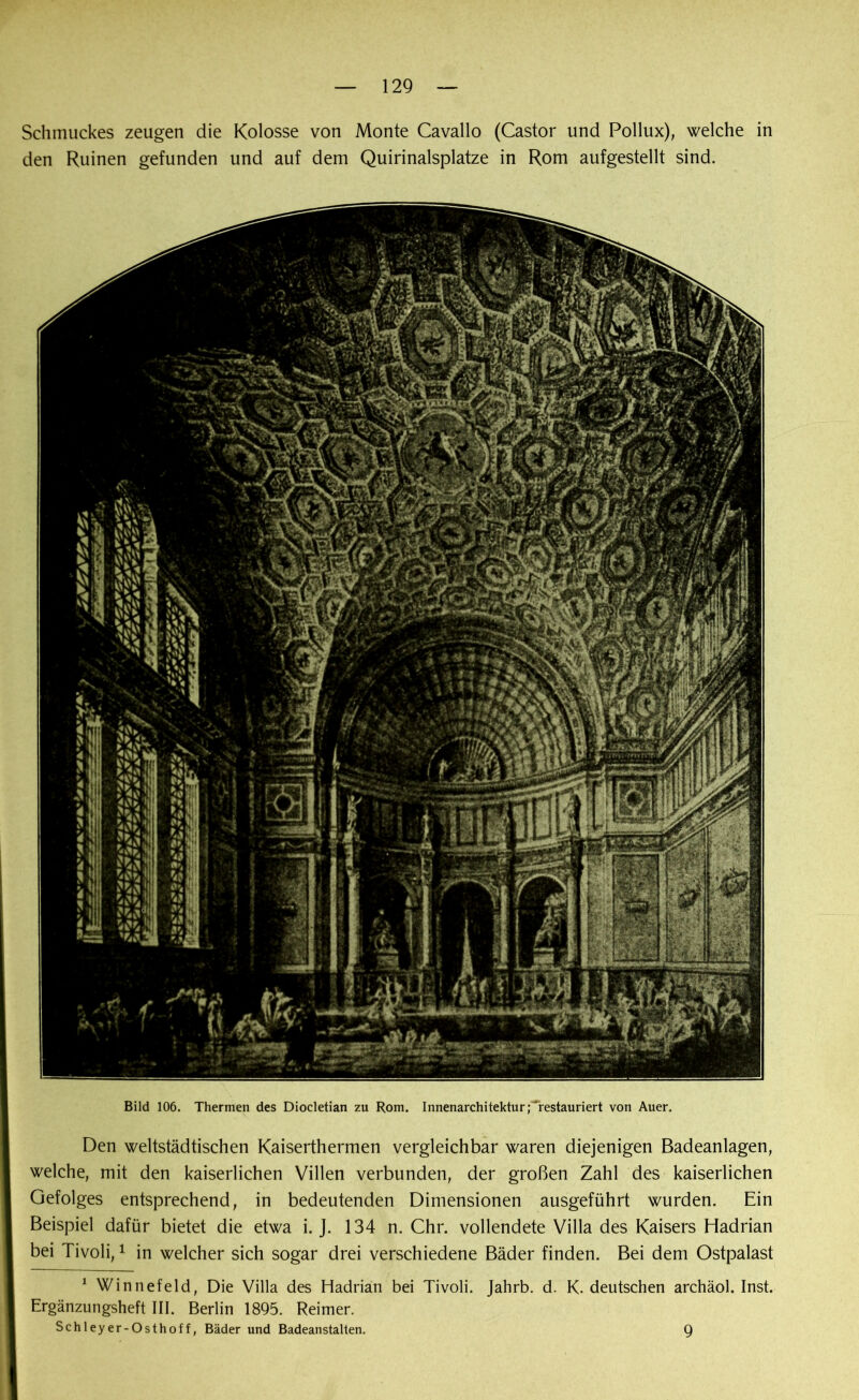 Schmuckes zeugen die Kolosse von Monte Cavallo (Castor und Pollux), welche in den Ruinen gefunden und auf dem Quirinalsplatze in Rom aufgestellt sind. Bild 106. Thermen des Diocletian zu Rom. Innenarchitektur; restauriert von Auer. Den weltstädtischen Kaiserthermen vergleichbar waren diejenigen Badeanlagen, welche, mit den kaiserlichen Villen verbunden, der großen Zahl des kaiserlichen Gefolges entsprechend, in bedeutenden Dimensionen ausgeführt wurden. Ein Beispiel dafür bietet die etwa i. J. 134 n. Chr. vollendete Villa des Kaisers Hadrian bei Tivoli,1 in welcher sich sogar drei verschiedene Bäder finden. Bei dem Ostpalast 1 Winnefeld, Die Villa des Hadrian bei Tivoli. Jahrb. d. K. deutschen archäol. Inst. Ergänzungsheft III. Berlin 1895. Reimer. Schleyer-Osthoff, Bäder und Badeanstalten. 9
