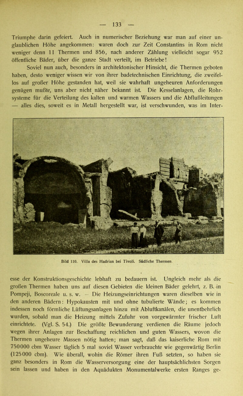 Triumphe darin gefeiert. Auch in numerischer Beziehung war man auf einer un- glaublichen Höhe angekommen: waren doch zur Zeit Constantins in Rom nicht weniger denn 11 Thermen und 856, nach anderer Zählung vielleicht sogar 952 öffentliche Bäder, über die ganze Stadt verteilt, im Betriebe! Soviel nun auch, besonders in architektonischer Hinsicht, die Thermen geboten haben, desto weniger wissen wir von ihrer badetechnischen Einrichtung, die zweifel- los auf großer Höhe gestanden hat, weil sie wahrhaft ungeheuren Anforderungen genügen mußte, uns aber nicht näher bekannt ist. Die Kesselanlagen, die Rohr- systeme für die Verteilung des kalten und warmen Wassers und die Abflußleitungen — alles dies, soweit es in Metall hergestellt war, ist verschwunden, was im Inter- Bild 110. Villa des Hadrian bei Tivoli. Südliche Thermen. esse der Konstruktionsgeschichte lebhaft zu bedauern ist. Ungleich mehr als die großen Thermen haben uns auf diesen Gebieten die kleinen Bäder gelehrt, z. B. in Pompeji, Boscoreale u. s. w. — Die Heizungseinrichtungen waren dieselben wie in den anderen Bädern: Hypokausten mit und ohne tubulierte Wände; es kommen indessen noch förmliche Lüftungsanlagen hinzu mit Abluftkanälen, die unentbehrlich wurden, sobald man die Heizung mittels Zufuhr von vorgewärmter frischer Luft einrichtete. (Vgl. S. 54.) Die größte Bewunderung verdienen die Räume jedoch wegen ihrer Anlagen zur Beschaffung reichlichen und guten Wassers, wovon die Thermen ungeheure Massen nötig hatten; man sagt, daß das kaiserliche Rom mit 750000 cbm Wasser täglich 5 mal soviel Wasser verbrauchte wie gegenwärtig Berlin (125000 cbm). Wie überall, wohin die Römer ihren Fuß setzten, so haben sie ganz besonders in Rom die Wasserversorgung eine der hauptsächlichsten Sorgen sein lassen und haben in den Aquädukten Monumentalwerke ersten Ranges ge-