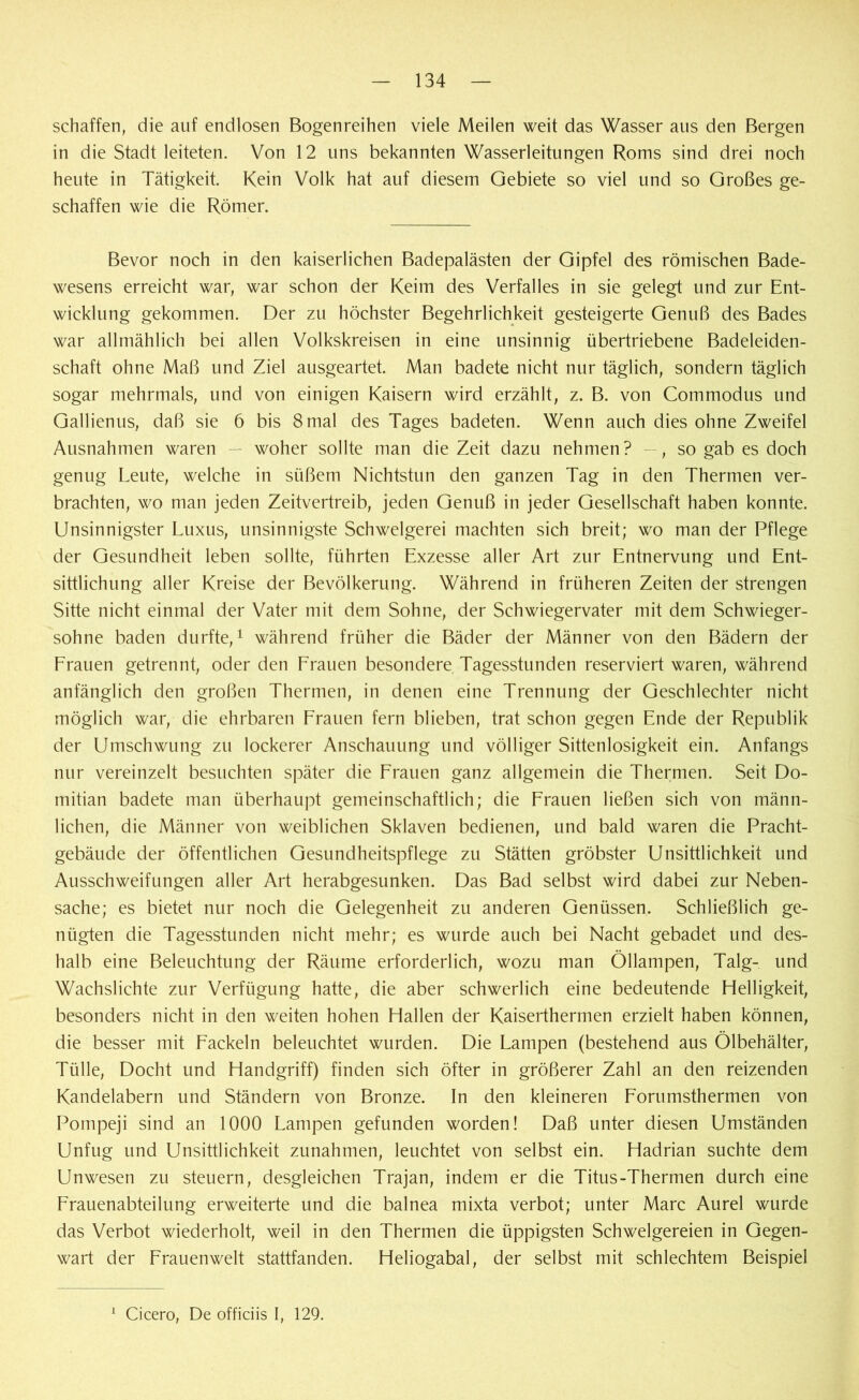 schaffen, die auf endlosen Bogenreihen viele Meilen weit das Wasser aus den Bergen in die Stadt leiteten. Von 12 uns bekannten Wasserleitungen Roms sind drei noch heute in Tätigkeit. Kein Volk hat auf diesem Gebiete so viel und so Großes ge- schaffen wie die Römer. Bevor noch in den kaiserlichen Badepalästen der Gipfel des römischen Bade- wesens erreicht war, war schon der Keim des Verfalles in sie gelegt und zur Ent- wicklung gekommen. Der zu höchster Begehrlichkeit gesteigerte Genuß des Bades war allmählich bei allen Volkskreisen in eine unsinnig übertriebene Badeleiden- schaft ohne Maß und Ziel ausgeartet. Man badete nicht nur täglich, sondern täglich sogar mehrmals, und von einigen Kaisern wird erzählt, z. B. von Commodus und Gallienus, daß sie 6 bis 8mal des Tages badeten. Wenn auch dies ohne Zweifel Ausnahmen waren — woher sollte man die Zeit dazu nehmen? —, so gab es doch genug Leute, welche in süßem Nichtstun den ganzen Tag in den Thermen ver- brachten, wo man jeden Zeitvertreib, jeden Genuß in jeder Gesellschaft haben konnte. Unsinnigster Luxus, unsinnigste Schwelgerei machten sich breit; wo man der Pflege der Gesundheit leben sollte, führten Exzesse aller Art zur Entnervung und Ent- sittlichung aller Kreise der Bevölkerung. Während in früheren Zeiten der strengen Sitte nicht einmal der Vater mit dem Sohne, der Schwiegervater mit dem Schwieger- söhne baden durfte,1 während früher die Bäder der Männer von den Bädern der Frauen getrennt, oder den Frauen besondere Tagesstunden reserviert waren, während anfänglich den großen Thermen, in denen eine Trennung der Geschlechter nicht möglich war, die ehrbaren Frauen fern blieben, trat schon gegen Ende der Republik der Umschwung zu lockerer Anschauung und völliger Sittenlosigkeit ein. Anfangs nur vereinzelt besuchten später die Frauen ganz allgemein die Thermen. Seit Do- mitian badete man überhaupt gemeinschaftlich; die Frauen ließen sich von männ- lichen, die Männer von weiblichen Sklaven bedienen, und bald waren die Pracht- gebäude der öffentlichen Gesundheitspflege zu Stätten gröbster Unsittlichkeit und Ausschweifungen aller Art herabgesunken. Das Bad selbst wird dabei zur Neben- sache; es bietet nur noch die Gelegenheit zu anderen Genüssen. Schließlich ge- nügten die Tagesstunden nicht mehr; es wurde auch bei Nacht gebadet und des- halb eine Beleuchtung der Räume erforderlich, wozu man Öllampen, Talg- und Wachslichte zur Verfügung hatte, die aber schwerlich eine bedeutende Helligkeit, besonders nicht in den weiten hohen Hallen der Kaiserthermen erzielt haben können, die besser mit Fackeln beleuchtet wurden. Die Lampen (bestehend aus Ölbehälter, Tülle, Docht und Handgriff) finden sich öfter in größerer Zahl an den reizenden Kandelabern und Ständern von Bronze. In den kleineren Forumsthermen von Pompeji sind an 1000 Lampen gefunden worden! Daß unter diesen Umständen Unfug und Unsittlichkeit Zunahmen, leuchtet von selbst ein. Hadrian suchte dem Unwesen zu steuern, desgleichen Trajan, indem er die Titus-Thermen durch eine Frauenabteilung erweiterte und die balnea mixta verbot; unter Marc Aurel wurde das Verbot wiederholt, weil in den Thermen die üppigsten Schwelgereien in Gegen- wart der Frauenwelt stattfanden. Heliogabal, der selbst mit schlechtem Beispiel 1 Cicero, De officiis I, 129.
