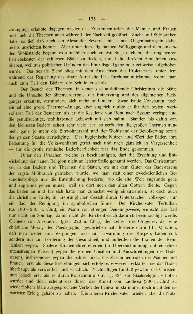voranging, erlaubte dagegen wieder das Zusammenbaden der Männer und Frauen und hielt die Thermen auch während der Nachtzeit geöffnet Zucht und Sitte sanken dabei so tief, daß auch ein Alexander Severus mit seinen Gegen maß regeln dabei nichts ausrichten konnte. Aber unter dem allgemeinen Müßiggänge und dem sinken- den Wohlstände begann es allmählich auch an Mitteln zu fehlen, die ungeheuren Betriebskosten der zahllosen Bäder zu decken, zumal die direkten Einnahmen aus- blieben, weil aus politischen Gründen das Eintrittsgeld ganz oder zeitweise aufgehoben wurde. Das soziale Elend stieg mit dem Anwachsen des Proletariates, unter dem während der Regierung des Marc Aurel die Pest furchtbar aufräumte, woran man auch zum Teil den Bädern die Schuld zuschob. Der Besuch der Thermen, in denen das aufblühende Christentum die Stätte und die Ursache der Sittenverderbnis, der Entnervung und des allgemeinen Rück- ganges erkannte, verminderte sich mehr und mehr. Zwar baute Constantin noch einmal eine große Thermen-Anlage, aber zugleich raubte er ihr den besten, wert- volleren Teil der Besucher, als er die Residenz von Rom nach Byzanz verlegte und die genußsüchtige, wohlhabende Lebewelt mit sich nahm. Standen bis dahin von den kleineren Bädern schon sehr viele leer, so verödeten die großen Thermen nun- mehr ganz, je mehr die Einwohnerzahl und der Wohlstand der Bevölkerung sowie des ganzen Staates zurückging. Der hygienische Nutzen uud Wert der Bäder, ihre Bedeutung für die Volkswohlfahrt geriet nach und nach gänzlich in Vergessenheit — für die große römische Bäderherrlichkeit war das Ende gekommen. Unter den Ursachen, welche es beschleunigten, darf die Erstehung und Ent- wickelung der neuen Religion nicht an letzter Stelle genannt werden. Das Christentum sah in den Bädern und Thermen die Stätten, wo mit dem Guten des Badewesens der ärgste Mißbrauch getrieben wurde, wo man statt einer zweckdienlichen Ge- sundheitspflege nur die Entsittlichung förderte, wo die alte Welt zugrunde gehe und zugrunde gehen müsse, weil sie dort noch den alten Göttern diente. Gegen das Baden an und für sich hatte man zunächst wenig einzuwenden, ist doch auch die christliche Taufe, in ursprünglicher Gestalt durch Untertauchen vollzogen, nur ein Bad der Reinigung im symbolischen Sinne. Der Kirchenvater Tertullian (ca. 160 — 230 n. Chr.), ein Mann von strenger Denkungsweise, wünscht das Bad nur nicht am Sonntag, damit nicht der Kirchenbesuch dadurch beeinträchtigt werde. Clemens von Alexandria (gest. 220 n. Chr.), der Lehrer des Origenes, der eine christliche Moral, den Paedagogus, geschrieben hat, forderte darin (III, 9.) schon, daß man weder zum Vergnügen noch zur Erwärmung des Körpers baden soll, sondern nur zur Förderung der Gesundheit, und außerdem die Frauen der Rein- lichkeit wegen. Spätere Kirchenlehrer eiferten (in Übereinstimmung mit einzelnen sittenstrengen Kaisern) gegen die groben Unsitten und Ausschreitungen des Bade- wesens, insbesondere gegen die balnea mixta, das Zusammenbaden der Männer und Frauen; erst als diese Bestrebungen sich erfolglos erwiesen, erklärten sie das Baden überhaupt als verwerflich und schädlich. Nachhaltigen Einfluß gewann das Christen- tum jedoch erst, als es durch Konstantin d. Gr. i. J. 324 zur Staatsreligion erhoben wurde; und doch scheint das durch das Konzil von Laodicea (330 n. Chr.) zu wiederholtem Male ausgesprochene Verbot der balnea mixta immer noch nicht den er- warteten Erfolg gehabt zu haben. Die älteren Kirchenväter urteilen über die Nütz-