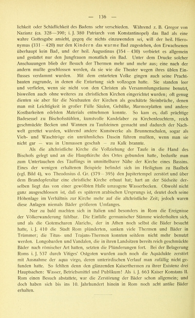 lichkeit oder Schädlichkeit des Badens sehr verschieden. Während z. B. Gregor von Nazianz (ca. 328—390; i. J. 380 Patriarch von Konstantinopel) das Bad als eine wahre Gottesgabe ansieht, gegeq die nichts einzuwenden sei, will der heil. Hiero- nymus (331 —420) nur den Kindern das warme Bad zugestehen, den Erwachsenen überhaupt kein Bad, und der heil. Augustinus (354 -430) verbietet es allgemein und gestattet nur den Jungfrauen monatlich ein Bad. Unter dem Drucke solcher Anschauungen blieb der Besuch der Thermen mehr und mehr aus; eine nach der andern mußte geschlossen werden, da sie wie die Theater wegen ihres üblen Ein- flusses verdammt wurden. Mit dem entarteten Volke gingen auch seine Pracht- bauten zugrunde, in denen die Entartung sich vollzogen hatte. Sie standen leer und verfielen, wenn sie nicht von den Christen als Versammlungsräume benutzt, bisweilen auch ohne weiteres zu christlichen Kirchen eingerichtet wurden; oft genug dienten sie aber für die Neubauten der Kirchen als geschätzte Steinbrüche, denen man mit Leichtigkeit in großer Fülle Säulen, Gebälke, Marmorplatten und andere Kostbarkeiten edelsten Materials entnehmen konnte. So kam es, daß prächtige Badesessel zu Bischofsstühlen, kunstvolle Kandelaber zu Kirchenleuchtern, reich geschmückte Becken und Wannen zu Taufsteinen gemacht und dadurch der Nach- welt gerettet wurden, während andere Kunstwerke als Brunnenschalen, sogar als Vieh- und Waschtröge ein unrühmliches Dasein führen mußten, wenn man sie nicht gar — was in Unmassen geschah — zu Kalk brannte. Als die altchristliche Kirche die Vollziehung der Taufe in die Hand des Bischofs gelegt und an die Hauptkirche des Ortes gebunden hatte, bedurfte man zum Untertauchen des Täuflings in unmittelbarer Nähe der Kirche eines Bassins. Eines der wenigen erhaltenen Beispiele befindet sich im Heiligtum zu Baalbek (vgl. Bild 4), wo Theodosius d. Gr. (379 — 395) den Jupitertempel zerstört und über dem Brandopferaltar eine christliche Kirche erbaut hat; hart an der Südseite der- selben liegt das von einer gewölbten Halle umzogene Wasserbecken. Obwohl nicht ganz ausgeschlossen ist, daß es späteren arabischen Ursprungs ist, deutet doch seine Höhenlage im Verhältnis zur Kirche mehr auf die altchristliche Zeit; jedoch waren diese Anlagen niemals Bäder größeren Umfanges. Nur zu bald machten sich in Italien und besonders in Rom die Ereignisse der Völkerwanderung fühlbar. Die Einfälle germanischer Stämme wiederholten sich, und als die Gotenscharen Alarichs, der in Athen noch selbst die Bäder besucht hatte, i. J. 410 die Stadt Rom plünderten, sanken viele Thermen und Bäder in Trümmer; die Titus- und Trajans-Thermen konnten seitdem nicht mehr benutzt werden. Longobarden und Vandalen, die in ihren Landsitzen bereits reich geschmückte Bäder nach römischer Art hatten, setzten die Plünderungen fort. Bei der Belagerung Roms i. J. 537 durch Vitiges’ Ostgoten wurden auch noch die Aquädukte zerstört mit Ausnahme der aqua virgo, deren unterirdischen Verlauf man zufällig nicht ge- funden hatte. So fehlten denn den glänzenden Kaiserthermen zu ihrer Existenz drei Hauptsachen: Wasser, Betriebsmittel und Publikum! Als i. J. 663 Kaiser Konstans II. Rom einen Besuch abstattete, war die Zerstörung der Bäder schon allgemein; und doch haben sich bis ins 10. Jahrhundert hinein in Rom noch acht antike Bäder erhalten.