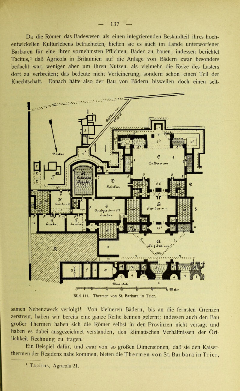 Da die Römer das Badewesen als einen integrierenden Bestandteil ihres hoch- entwickelten Kulturlebens betrachteten, hielten sie es auch im Lande unterworfener Barbaren für eine ihrer vornehmsten Pflichten, Bäder zu bauen; indessen berichtet Tacitus,1 daß Agricola in Britannien auf die Anlage von Bädern zwar besonders bedacht war, weniger aber um ihren Nutzen, als vielmehr die Reize des Lasters dort zu verbreiten; das bedeute nicht Verfeinerung, sondern schon einen Teil der Knechtschaft. Danach hätte also der Bau von Bädern bisweilen doch einen selt- Bild 111. Thermen von St. Barbara in Trier. samen Nebenzweck verfolgt! Von kleineren Bädern, bis an die fernsten Grenzen zerstreut, haben wir bereits eine ganze Reihe kennen gelernt; indessen auch den Bau großer Thermen haben sich die Römer selbst in den Provinzen nicht versagt und haben es dabei ausgezeichnet verstanden, den klimatischen Verhältnissen der Ört- lichkeit Rechnung zu tragen. Ein Beispiel dafür, und zwar von so großen Dimensionen, daß sie den Kaiser- thermen der Residenz nahe kommen, bieten die Thermen von St. Barbara in Trier, 1 Tacitus, Agricola 21.