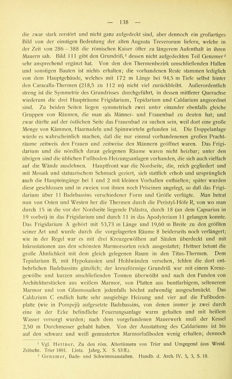die zwar stark zerstört und nicht ganz aufgedeekt sind, aber dennoch ein großartiges Bild von der einstigen Bedeutung der alten Augusta Treverorum liefern, welche in derZeit von 286 — 388 die römischen Kaiser öfter zu längerem Aufenthalt in ihren Mauern sah. Bild 111 gibt den Grundriß,1 dessen nicht aufgedeckten Teil Genzmer2 sehr ansprechend ergänzt hat. Von den den Thermenbezirk umschließenden Hallen und sonstigen Bauten ist nichts erhalten; die vorhandenen Reste stammen lediglich von dem Hauptgebäude, welches mit 172 m Länge bei 94,5 m Tiefe selbst hinter den Caracalla-Thermen (218,5 zu 112 m) nicht viel zurückbleibt. Außerordentlich streng ist die Symmetrie des Grundrisses durchgeführt, in dessen mittlerer Querachse wiederum die drei Haupträume Frigidarium, Tepidarium und Caldarium angeordnet sind. Zu beiden Seiten liegen symmetrisch zwei unter einander ebenfalls gleiche Gruppen von Räumen, die man als Männer- und Frauenbad zu deuten hat; und zwar dürfte auf der östlichen Seite das Frauenbad zu suchen sein, weil dort eine große Menge von Kämmen, Haarnadeln und Spinnwirteln gefunden ist. Die Doppelanlage würde es wahrscheinlich machen, daß die nur einmal vorhandenenen großen Pracht- räume zeitweis den Frauen und zeitweise den Männern geöffnet waren. Das Frigi- darium und die nördlich daran gelegenen Räume waren nicht heizbar; unter den übrigen sind die üblichen Fußboden-Heizungsanlagen vorhanden, die sich auch vielfach auf die Wände ausdehnen. Hauptfront war die Nordseite, die, reich gegliedert und mit Mosaik und statuarischem Schmuck geziert, sich stattlich erhob und ursprünglich auch die Haupteingänge bei 1 und 2 mit kleinen Vorhallen enthielten; später wurden diese geschlossen und in zweien von ihnen noch Priscinen angelegt, so daß das Frigi- darium über 11 Badebassins verschiedener Form und Größe verfügte. Man betrat nun von Osten und Westen her die Thermen durch die Peristyl-Höfe R, von wo man durch 15 in die vor der Nordseite liegende Palästra, durch 18 (an dem Capsarius in 19 vorbei) in das Frigidarium und durch 11 in das Apodyterium 11 gelangen konnte. Das Frigidarium A gehört mit 53,73 m Länge und 19,60 m Breite zu den größten seiner Art und wurde durch die vorgelagerten Räume 8 beiderseits noch verlängert; wie in der Regel war es mit drei Kreuzgewölben auf Säulen überdeckt und mit Inkrustationen aus den schönsten Marmorsorten reich ausgestattet; Hettner betont die große Ähnlichkeit mit dem gleich gelegenen Raum in den Titus-Thermen. Dem Tepidarium B, mit Hypokausten und Hohlwänden versehen, fehlen die dort ent- behrlichen Badebassins gänzlich; der kreuzförmige Grundriß war mit einem Kreuz- gewölbe und kurzen anschließenden Tonnen überwölbt und nach den Funden von Architekturstücken aus weißem Marmor, von Platten aus buntfarbigem, seltenerem Marmor und von Glasmosaiken jedenfalls höchst aufwendig ausgeschmückt. Das Caldarium C endlich hatte sehr ausgiebige Heizung und vier auf die Fußboden- platte (wie in Pompeji) aufgesetzte Badebassins, von denen immer je zwei durch eine in der Ecke befindliche Feuerungsanlage warm gehalten und mit heißem Wasser versorgt wurden; nach dem Vorgefundenen Mauerwerk muß der Kessel 2,50 m Durchmesser gehabt haben. Von der Ausstattung des Caldariums ist bis auf den schwarz und weiß gemusterten Marmorfußboden wenig erhalten; dennoch 1 Vgl. Hettner, Zu den röm. Altertümern von Trier und Umgegend (aus Westd. Zeitschr. Trier 1891. Lintz. Jahrg. X. S. 53 ff.). 2 Genzmer, Bade- und Schwimmanstalten. Handb. d. Arch. IV. 5, 3, S. 18.