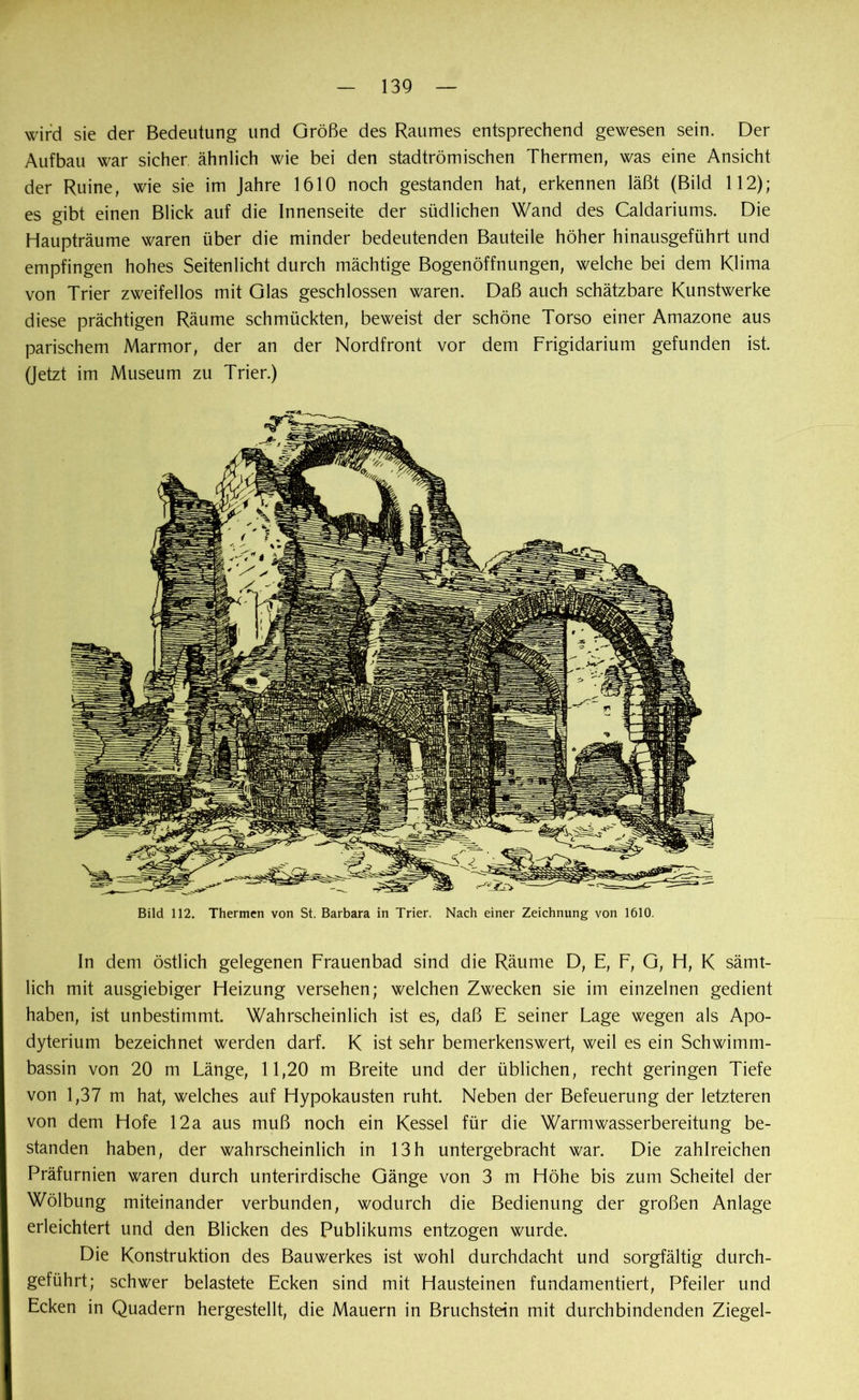 wird sie der Bedeutung und Größe des Raumes entsprechend gewesen sein. Der Aufbau war sicher, ähnlich wie bei den stadtrömischen Thermen, was eine Ansicht der Ruine, wie sie im Jahre 1610 noch gestanden hat, erkennen läßt (Bild 112); es gibt einen Blick auf die Innenseite der südlichen Wand des Caldariums. Die Haupträume waren über die minder bedeutenden Bauteile höher hinausgeführt und empfingen hohes Seitenlicht durch mächtige Bogenöffnungen, welche bei dem Klima von Trier zweifellos mit Glas geschlossen waren. Daß auch schätzbare Kunstwerke diese prächtigen Räume schmückten, beweist der schöne Torso einer Amazone aus parischem Marmor, der an der Nordfront vor dem Frigidarium gefunden ist. (Jetzt im Museum zu Trier.) Bild 112. Thermen von St. Barbara in Trier. Nach einer Zeichnung von 1610. In dem östlich gelegenen Frauenbad sind die Räume D, E, F, G, H, K sämt- lich mit ausgiebiger Heizung versehen; welchen Zwecken sie im einzelnen gedient haben, ist unbestimmt. Wahrscheinlich ist es, daß E seiner Lage wegen als Apo- dyterium bezeichnet werden darf. K ist sehr bemerkenswert, weil es ein Schwimm- bassin von 20 m Länge, 11,20 m Breite und der üblichen, recht geringen Tiefe von 1,37 m hat, welches auf Hypokausten ruht. Neben der Befeuerung der letzteren von dem Hofe 12a aus muß noch ein Kessel für die Warmwasserbereitung be- standen haben, der wahrscheinlich in 13h untergebracht war. Die zahlreichen Präfurnien waren durch unterirdische Gänge von 3 m Höhe bis zum Scheitel der Wölbung miteinander verbunden, wodurch die Bedienung der großen Anlage erleichtert und den Blicken des Publikums entzogen wurde. Die Konstruktion des Bauwerkes ist wohl durchdacht und sorgfältig durch- geführt; schwer belastete Ecken sind mit Hausteinen fundamentiert, Pfeiler und Ecken in Quadern hergestellt, die Mauern in Bruchstein mit durchbindenden Ziegel-