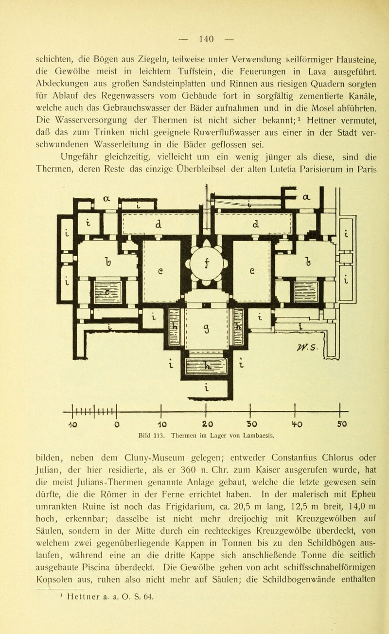 schichten, die Bögen aus Ziegeln, teilweise unter Verwendung keilförmiger Hausteine, die Gewölbe meist in leichtem Tuffstein, die Feuerungen in Lava ausgeführt. Abdeckungen aus großen Sandsteinplatten und Rinnen aus riesigen Quadern sorgten für Ablauf des Regenwassers vom Gebäude fort in sorgfältig zementierte Kanäle, welche auch das Gebrauchswasser der Bäder aufnahmen und in die Mosel abführten. Die Wasserversorgung der Thermen ist nicht sicher bekannt;1 Hettner vermutet, daß das zum Trinken nicht geeignete Ruwerflußwasser aus einer in der Stadt ver- schwundenen Wasserleitung in die Bäder geflossen sei. Ungefähr gleichzeitig, vielleicht um ein wenig jünger als diese, sind die Thermen, deren Reste das einzige Überbleibsel der alten Lutetia Parisiorum in Paris iO ZO 30 Bild 113. Thermen im Lager von Lambaesis. bilden, neben dem Cluny-Museum gelegen; entweder Constantius Chlorus oder Julian, der hier residierte, als er 360 n. Chr. zum Kaiser ausgerufen wurde, hat die meist Julians-Thermen genannte Anlage gebaut, welche die letzte gewesen sein dürfte, die die Römer in der Ferne errichtet haben. In der malerisch mit Epheu umrankten Ruine ist noch das Frigidarium, ca. 20,5 m lang, 12,5 m breit, 14,0 m hoch, erkennbar; dasselbe ist nicht mehr dreijochig mit Kreuzgewölben auf Säulen, sondern in der Mitte durch ein rechteckiges Kreuzgewölbe überdeckt, von welchem zwei gegenüberliegende Kappen in Tonnen bis zu den Schildbögen aus- laufen, während eine an die dritte Kappe sich anschließende Tonne die seitlich ausgebaute Piscina überdeckt. Die Gewölbe gehen von acht schiffsschnabelförmigen Kopsoien aus, ruhen also nicht mehr auf Säulen; die Schildbogenwände enthalten