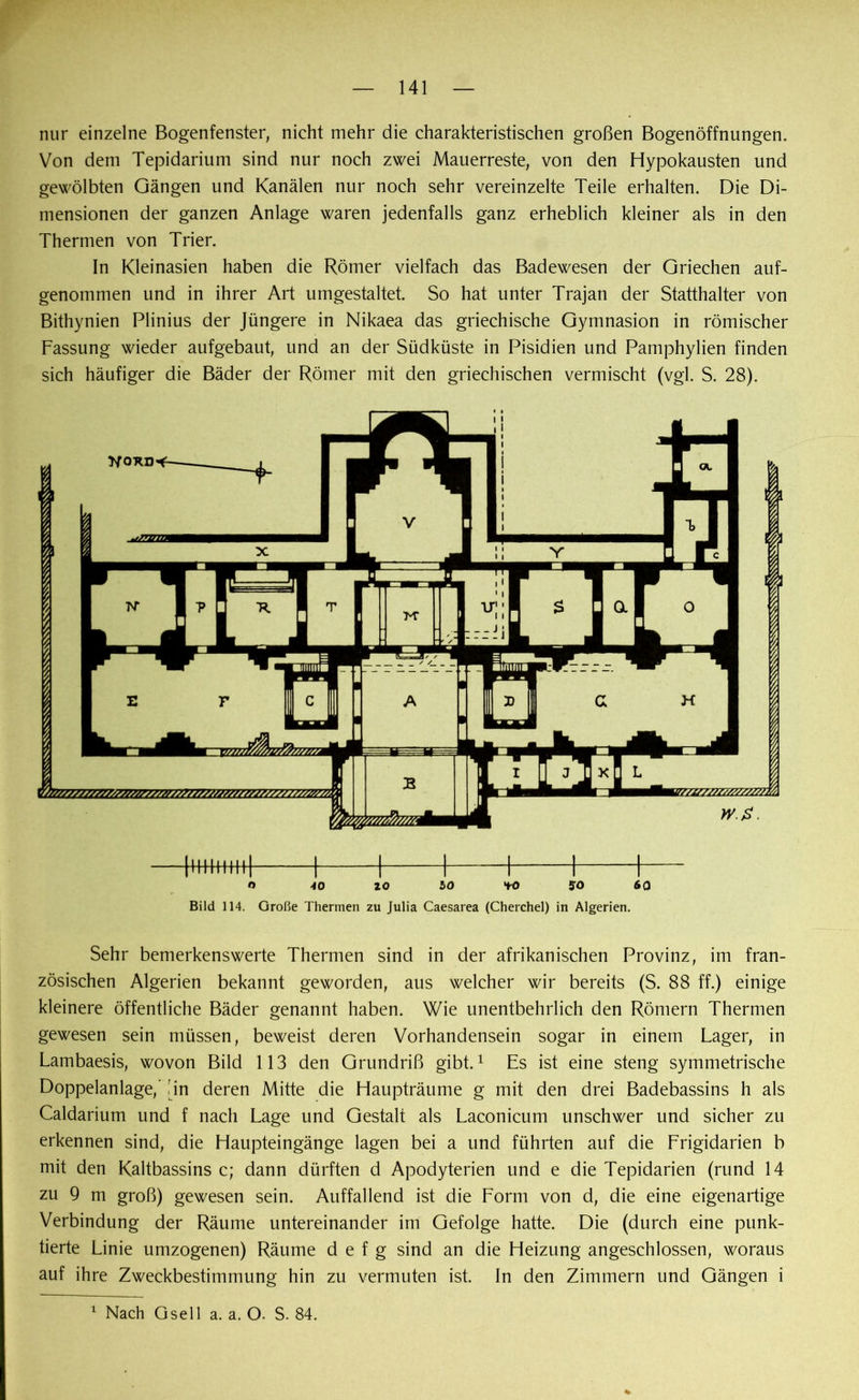 nur einzelne Bogenfenster, nicht mehr die charakteristischen großen Bogenöffnungen. Von dem Tepidarium sind nur noch zwei Mauerreste, von den Hypokausten und gewölbten Gängen und Kanälen nur noch sehr vereinzelte Teile erhalten. Die Di- mensionen der ganzen Anlage waren jedenfalls ganz erheblich kleiner als in den Thermen von Trier. In Kleinasien haben die Römer vielfach das Badewesen der Griechen auf- genommen und in ihrer Art umgestaltet. So hat unter Trajan der Statthalter von Bithynien Plinius der Jüngere in Nikaea das griechische Gymnasion in römischer Fassung wieder aufgebaut, und an der Südküste in Pisidien und Pamphylien finden sich häufiger die Bäder der Römer mit den griechischen vermischt (vgl. S. 28). O 40 ZO 50 *fO so 60 Bild 114. Große Thermen zu Julia Caesarea (Cherchel) in Algerien. Sehr bemerkenswerte Thermen sind in der afrikanischen Provinz, im fran- zösischen Algerien bekannt geworden, aus welcher wir bereits (S. 88 ff.) einige kleinere öffentliche Bäder genannt haben. Wie unentbehrlich den Römern Thermen gewesen sein müssen, beweist deren Vorhandensein sogar in einem Lager, in Lambaesis, wovon Bild 113 den Grundriß gibt.1 Es ist eine steng symmetrische Doppelanlage,’ Jin deren Mitte die Haupträume g mit den drei Badebassins h als Caldarium und f nach Lage und Gestalt als Laconicum unschwer und sicher zu erkennen sind, die Haupteingänge lagen bei a und führten auf die Frigidarien b mit den Kaltbassins c; dann dürften d Apodyterien und e die Tepidarien (rund 14 zu 9 m groß) gewesen sein. Auffallend ist die Form von d, die eine eigenartige Verbindung der Räume untereinander im Gefolge hatte. Die (durch eine punk- tierte Linie umzogenen) Räume d e f g sind an die Heizung angeschlossen, woraus auf ihre Zweckbestimmung hin zu vermuten ist. In den Zimmern und Gängen i
