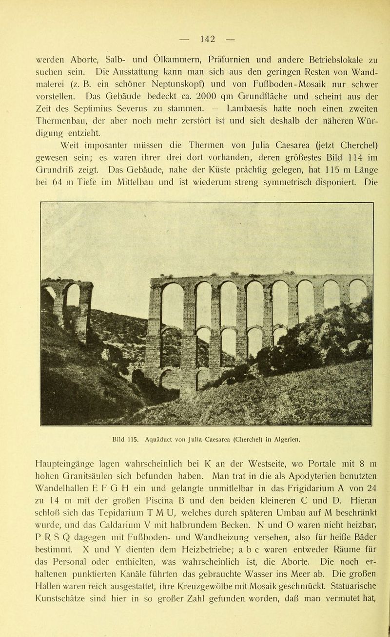 werden Aborte, Salb- und Ölkammern, Präfurnien und andere Betriebslokale zu suchen sein. Die Ausstattung kann man sich aus den geringen Resten von Wand- malerei (z. B. ein schöner Neptunskopf) und von Fußboden-Mosaik nur schwer vorstellen. Das Gebäude bedeckt ca. 2000 qm Grundfläche und scheint aus der Zeit des Septimius Severus zu stammen. — Lambaesis hatte noch einen zweiten Thermenbau, der aber noch mehr zerstört ist und sich deshalb der näheren Wür- digung entzieht. Weit imposanter müssen die Thermen von Julia Caesarea (jetzt Cherchel) gewesen sein; es waren ihrer drei dort vorhanden, deren größestes Bild 114 im Grundriß zeigt. Das Gebäude, nahe der Küste prächtig gelegen, hat 115 m Länge bei 64 m Tiefe im Mittelbau und ist wiederum streng symmetrisch disponiert. Die Bild 115. Aquäduct von Julia Caesarea (Cherchel) in Algerien. Haupteingänge lagen wahrscheinlich bei K an der Westseite, wo Portale mit 8 m hohen Granitsäulen sieh befunden haben. Man trat in die als Apodyterien benutzten Wandelhallen E F G H ein und gelangte unmitlelbar in das Frigidarium A von 24 zu 14 m mit der großen Piscina B und den beiden kleineren C und D. Hieran schloß sich das Tepidarium T M U, welches durch späteren Umbau auf M beschränkt wurde, und das Caldarium V mit halbrundem Becken. N und O waren nicht heizbar, P R S Q dagegen mit Fußboden- und Wandheizung versehen, also für heiße Bäder bestimmt. X und Y dienten dem Heizbetriebe; a b c waren entweder Räume für das Personal oder enthielten, was wahrscheinlich ist, die Aborte. Die noch er- haltenen punktierten Kanäle führten das gebrauchte Wasser ins Meer ab. Die großen Hallen waren reich ausgestattet, ihre Kreuzgewölbe mit Mosaik geschmückt. Statuarische Kunstschätze sind hier in so großer Zahl gefunden worden, daß man vermutet hat, i