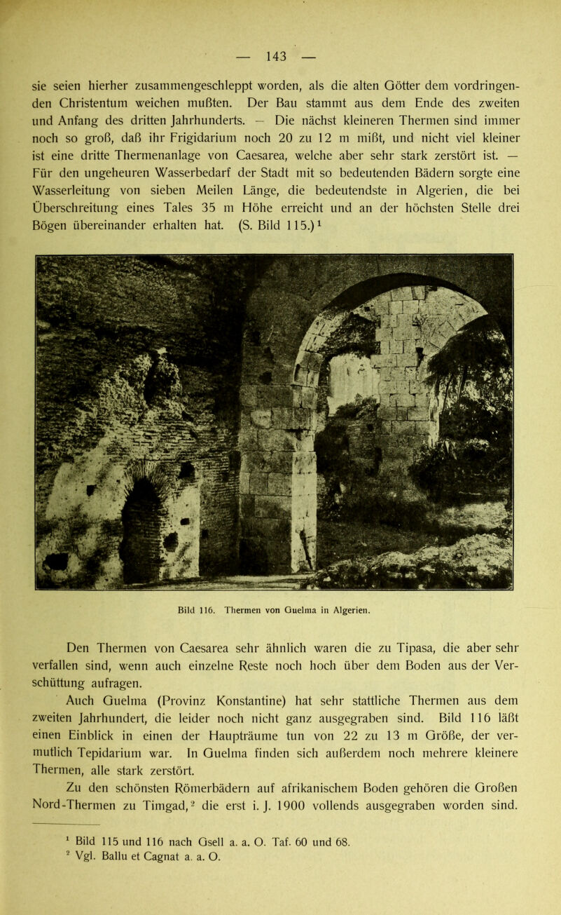 sie seien hierher zusammengeschleppt worden, als die alten Götter dem vordringen- den Christentum weichen mußten. Der Bau stammt aus dem Ende des zweiten und Anfang des dritten Jahrhunderts. — Die nächst kleineren Thermen sind immer noch so groß, daß ihr Frigidarium noch 20 zu 12 m mißt, und nicht viel kleiner ist eine dritte Thermenanlage von Caesarea, welche aber sehr stark zerstört ist. — Für den ungeheuren Wasserbedarf der Stadt mit so bedeutenden Bädern sorgte eine Wasserleitung von sieben Meilen Länge, die bedeutendste in Algerien, die bei Überschreitung eines Tales 35 m Höhe erreicht und an der höchsten Stelle drei Bögen übereinander erhalten hat. (S. Bild 115.)1 Bild 116. Thermen von Guelma in Algerien. Den Thermen von Caesarea sehr ähnlich waren die zu Tipasa, die aber sehr verfallen sind, wenn auch einzelne Reste noch hoch über dem Boden aus der Ver- schüttung aufragen. Auch Guelma (Provinz Konstantine) hat sehr stattliche Thermen aus dem zweiten Jahrhundert, die leider noch nicht ganz ausgegraben sind. Bild 116 läßt einen Einblick in einen der Haupträume tun von 22 zu 13 m Größe, der ver- mutlich Tepidarium war. In Guelma finden sich außerdem noch mehrere kleinere Thermen, alle stark zerstört. Zu den schönsten Römerbädern auf afrikanischem Boden gehören die Großen Nord-Thermen zu Timgad,2 die erst i. J. 1900 vollends ausgegraben worden sind. 1 Bild 115 und 116 nach Gsell a. a. O. Taf. 60 und 68. 2 Vgl. Ballu et Cagnat a. a. O.