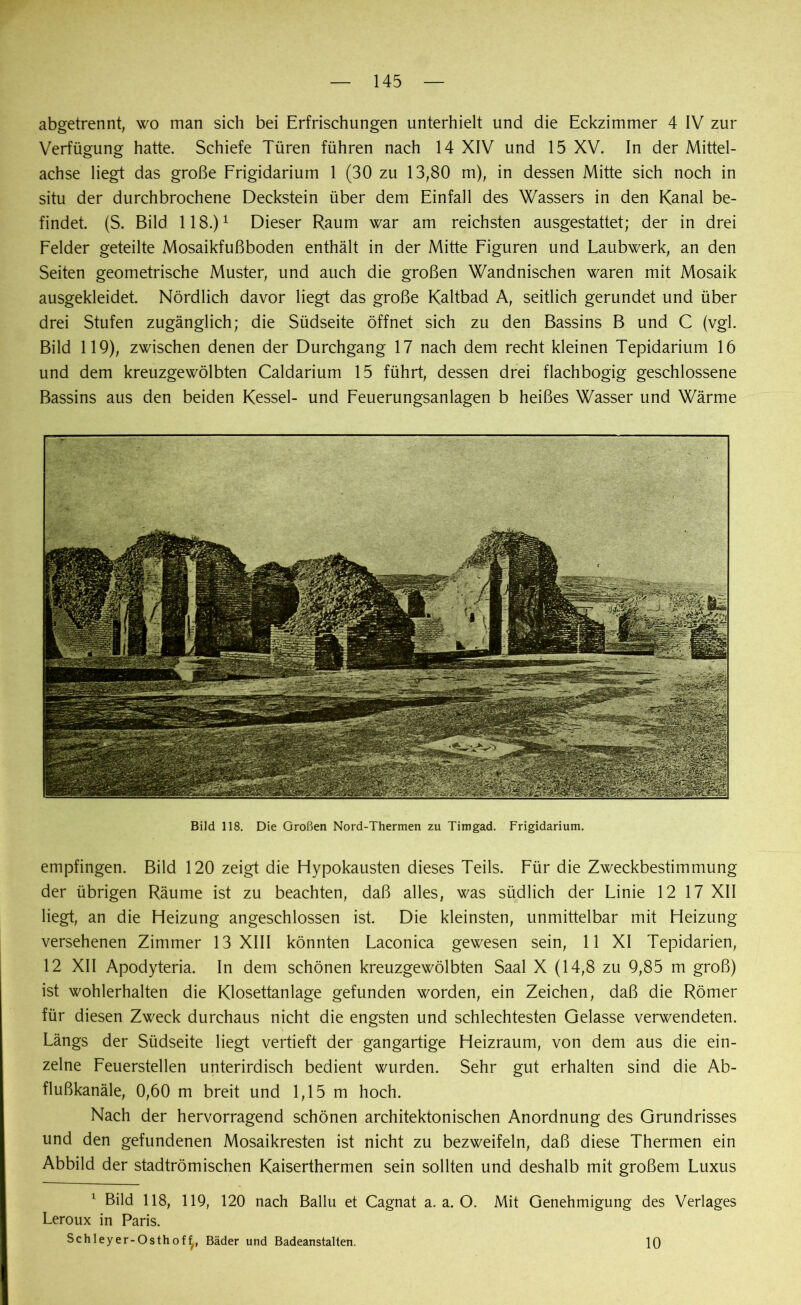 abgetrennt, wo man sich bei Erfrischungen unterhielt und die Eckzimmer 4 IV zur Verfügung hatte. Schiefe Türen führen nach 14 XIV und 15 XV. In der Mittel- achse liegt das große Frigidarium 1 (30 zu 13,80 m), in dessen Mitte sich noch in situ der durchbrochene Deckstein über dem Einfall des Wassers in den Kanal be- findet. (S. Bild 118.)1 Dieser Raum war am reichsten ausgestattet; der in drei Felder geteilte Mosaikfußboden enthält in der Mitte Figuren und Laubwerk, an den Seiten geometrische Muster, und auch die großen Wandnischen waren mit Mosaik ausgekleidet. Nördlich davor liegt das große Kaltbad A, seitlich gerundet und über drei Stufen zugänglich; die Südseite öffnet sich zu den Bassins B und C (vgl. Bild 119), zwischen denen der Durchgang 17 nach dem recht kleinen Tepidarium 16 und dem kreuzgewölbten Caldarium 15 führt, dessen drei flachbogig geschlossene Bassins aus den beiden Kessel- und Feuerungsanlagen b heißes Wasser und Wärme Bild 118. Die Großen Nord-Thermen zu Timgad. Frigidarium. empfingen. Bild 120 zeigt die Hypokausten dieses Teils. Für die Zweckbestimmung der übrigen Räume ist zu beachten, daß alles, was südlich der Linie 12 17 XII liegt, an die Heizung angeschlossen ist. Die kleinsten, unmittelbar mit Heizung versehenen Zimmer 13 XIII könnten Laconica gewesen sein, 11 XI Tepidarien, 12 XII Apodyteria. In dem schönen kreuzgewölbten Saal X (14,8 zu 9,85 m groß) ist wohlerhalten die Klosettanlage gefunden worden, ein Zeichen, daß die Römer für diesen Zweck durchaus nicht die engsten und schlechtesten Gelasse verwendeten. Längs der Südseite liegt vertieft der gangartige Heizraum, von dem aus die ein- zelne Feuerstellen unterirdisch bedient wurden. Sehr gut erhalten sind die Ab- flußkanäle, 0,60 m breit und 1,15 m hoch. Nach der hervorragend schönen architektonischen Anordnung des Grundrisses und den gefundenen Mosaikresten ist nicht zu bezweifeln, daß diese Thermen ein Abbild der stadtrömischen Kaiserthermen sein sollten und deshalb mit großem Luxus 1 Bild 118, 119, 120 nach Ballu et Cagnat a. a. O. Mit Genehmigung des Verlages Leroux in Paris. Schleyer-Osthof f/( Bäder und Badeanstalten. 10