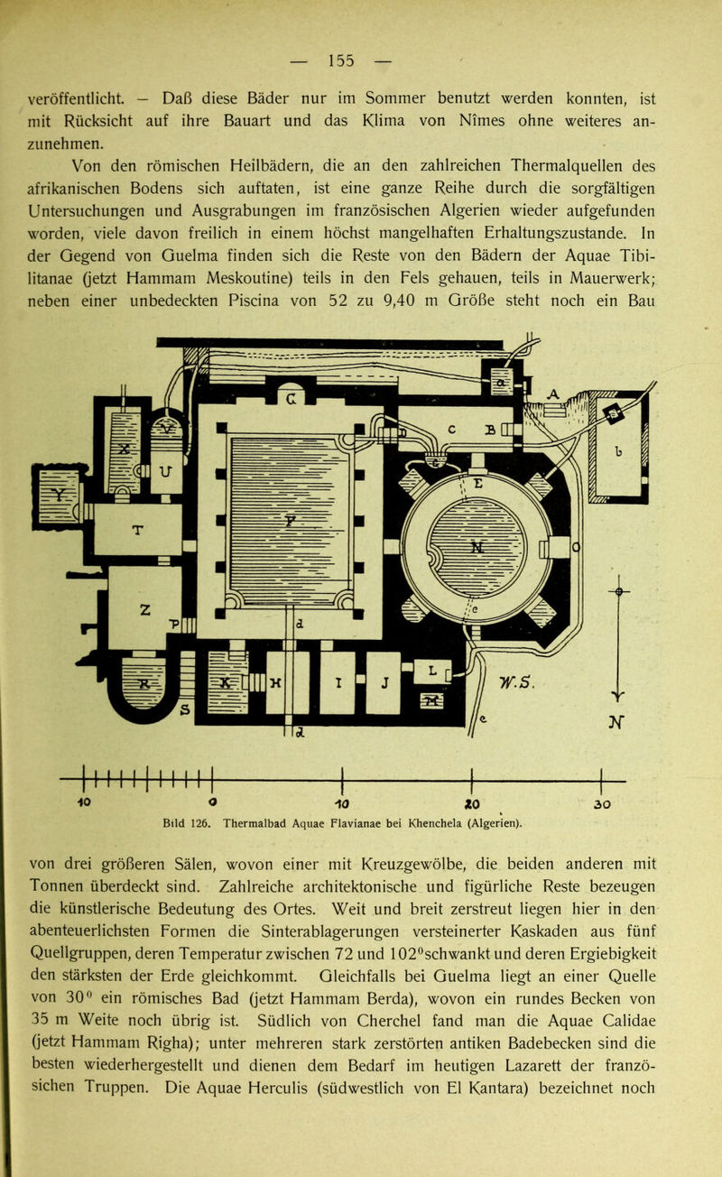 veröffentlicht. — Daß diese Bäder nur im Sommer benutzt werden konnten, ist mit Rücksicht auf ihre Bauart und das Klima von Nimes ohne weiteres an- zunehmen. Von den römischen Heilbädern, die an den zahlreichen Thermalquellen des afrikanischen Bodens sich auftaten, ist eine ganze Reihe durch die sorgfältigen Untersuchungen und Ausgrabungen im französischen Algerien wieder aufgefunden worden, viele davon freilich in einem höchst mangelhaften Erhaltungszustände. In der Gegend von Guelma finden sich die Reste von den Bädern der Aquae Tibi- litanae (jetzt Hammam Meskoutine) teils in den Fels gehauen, teils in Mauerwerk; neben einer unbedeckten Piscina von 52 zu 9,40 m Größe steht noch ein Bau i 1111111111 ( 1 40 O iO 10 Bild 126. Thermalbad Aquae Flavianae bei Khenchela (Algerien). von drei größeren Sälen, wovon einer mit Kreuzgewölbe, die beiden anderen mit Tonnen überdeckt sind. Zahlreiche architektonische und figürliche Reste bezeugen die künstlerische Bedeutung des Ortes. Weit und breit zerstreut liegen hier in den abenteuerlichsten Formen die Sinterablagerungen versteinerter Kaskaden aus fünf Quellgruppen, deren Temperatur zwischen 72 und 102°schwankt und deren Ergiebigkeit den stärksten der Erde gleichkommt. Gleichfalls bei Guelma liegt an einer Quelle von 30° ein römisches Bad (jetzt Hammam Berda), wovon ein rundes Becken von 35 m Weite noch übrig ist. Südlich von Cherchel fand man die Aquae Calidae (jetzt Hammam Righa); unter mehreren stark zerstörten antiken Badebecken sind die besten wiederhergestellt und dienen dem Bedarf im heutigen Lazarett der franzö- sichen Truppen. Die Aquae Herculis (südwestlich von El Kantara) bezeichnet noch
