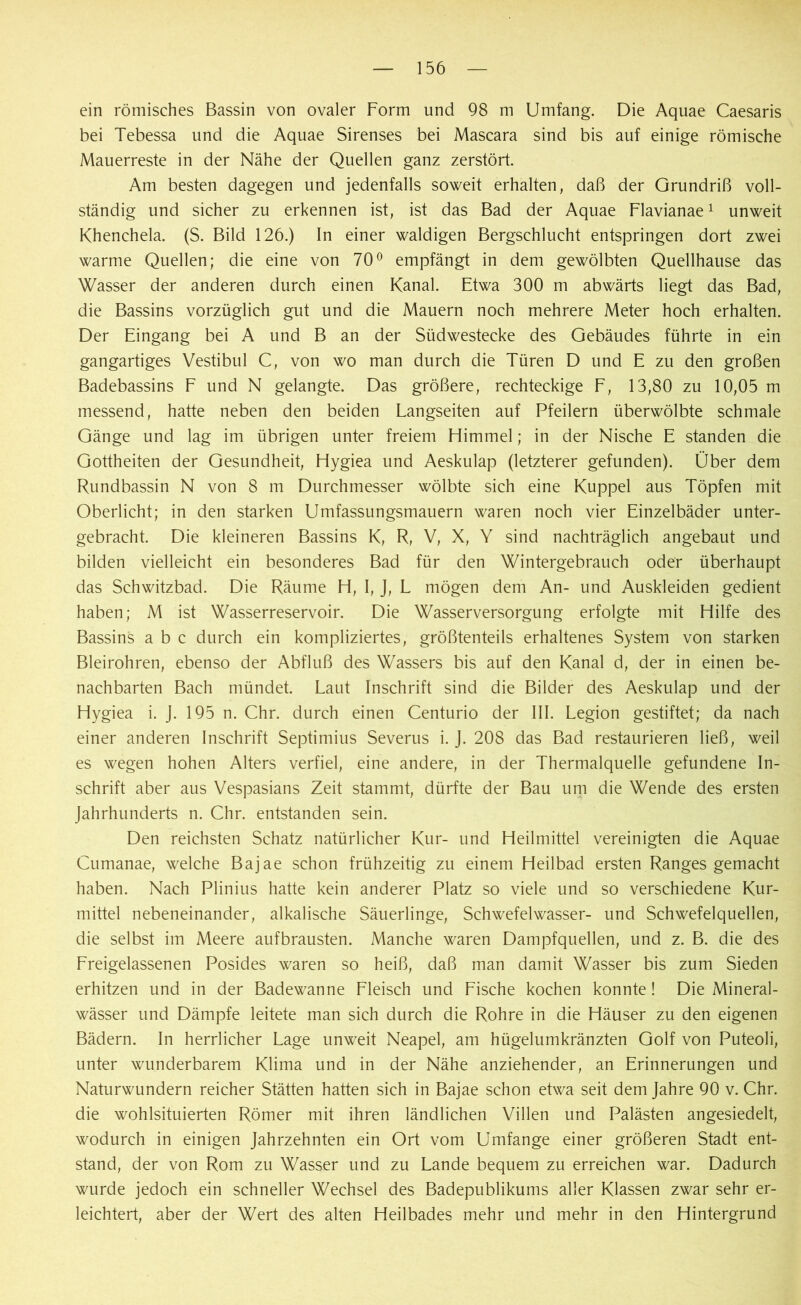 ein römisches Bassin von ovaler Form und 98 m Umfang. Die Aquae Caesaris bei Tebessa und die Aquae Sirenses bei Mascara sind bis auf einige römische Mauerreste in der Nähe der Quellen ganz zerstört. Am besten dagegen und jedenfalls soweit erhalten, daß der Grundriß voll- ständig und sicher zu erkennen ist, ist das Bad der Aquae Flavianae1 unweit Khenchela. (S. Bild 126.) In einer waldigen Bergschlucht entspringen dort zwei warme Quellen; die eine von 70° empfängt in dem gewölbten Quellhause das Wasser der anderen durch einen Kanal. Etwa 300 m abwärts liegt das Bad, die Bassins vorzüglich gut und die Mauern noch mehrere Meter hoch erhalten. Der Eingang bei A und B an der Südwestecke des Gebäudes führte in ein gangartiges Vestibül C, von wo man durch die Türen D und E zu den großen Badebassins F und N gelangte. Das größere, rechteckige F, 13,80 zu 10,05 m messend, hatte neben den beiden Langseiten auf Pfeilern überwölbte schmale Gänge und lag im übrigen unter freiem Himmel; in der Nische E standen die Gottheiten der Gesundheit, Hygiea und Aeskulap (letzterer gefunden). Ober dem Rundbassin N von 8 m Durchmesser wölbte sich eine Kuppel aus Töpfen mit Oberlicht; in den starken Umfassungsmauern waren noch vier Einzelbäder unter- gebracht. Die kleineren Bassins K, R, V, X, Y sind nachträglich angebaut und bilden vielleicht ein besonderes Bad für den Wintergebrauch oder überhaupt das Schwitzbad. Die Räume H, I, J, L mögen dem An- und Auskleiden gedient haben; M ist Wasserreservoir. Die Wasserversorgung erfolgte mit Hilfe des Bassins a b c durch ein kompliziertes, größtenteils erhaltenes System von starken Bleirohren, ebenso der Abfluß des Wassers bis auf den Kanal d, der in einen be- nachbarten Bach mündet. Laut Inschrift sind die Bilder des Aeskulap und der Hygiea i. J. 195 n. Chr. durch einen Centurio der III. Legion gestiftet; da nach einer anderen Inschrift Septimius Severus i. J. 208 das Bad restaurieren ließ, weil es wegen hohen Alters verfiel, eine andere, in der Thermalquelle gefundene In- schrift aber aus Vespasians Zeit stammt, dürfte der Bau um die Wende des ersten Jahrhunderts n. Chr. entstanden sein. Den reichsten Schatz natürlicher Kur- und Heilmittel vereinigten die Aquae Cumanae, welche Bajae schon frühzeitig zu einem Heilbad ersten Ranges gemacht haben. Nach Plinius hatte kein anderer Platz so viele und so verschiedene Kur- mittel nebeneinander, alkalische Säuerlinge, Schwefelwasser- und Schwefelquellen, die selbst im Meere aufbrausten. Manche waren Dampfquellen, und z. B. die des Freigelassenen Posides waren so heiß, daß man damit Wasser bis zum Sieden erhitzen und in der Badewanne Fleisch und Fische kochen konnte! Die Mineral- wässer und Dämpfe leitete man sich durch die Rohre in die Häuser zu den eigenen Bädern. In herrlicher Lage unweit Neapel, am hügelumkränzten Golf von Puteoli, unter wunderbarem Klima und in der Nähe anziehender, an Erinnerungen und Naturwundern reicher Stätten hatten sich in Bajae schon etwa seit dem Jahre 90 v. Chr. die wohlsituierten Römer mit ihren ländlichen Villen und Palästen angesiedelt, wodurch in einigen Jahrzehnten ein Ort vom Umfange einer größeren Stadt ent- stand, der von Rom zu Wasser und zu Lande bequem zu erreichen war. Dadurch wurde jedoch ein schneller Wechsel des Badepublikums aller Klassen zwar sehr er- leichtert, aber der Wert des alten Heilbades mehr und mehr in den Hintergrund