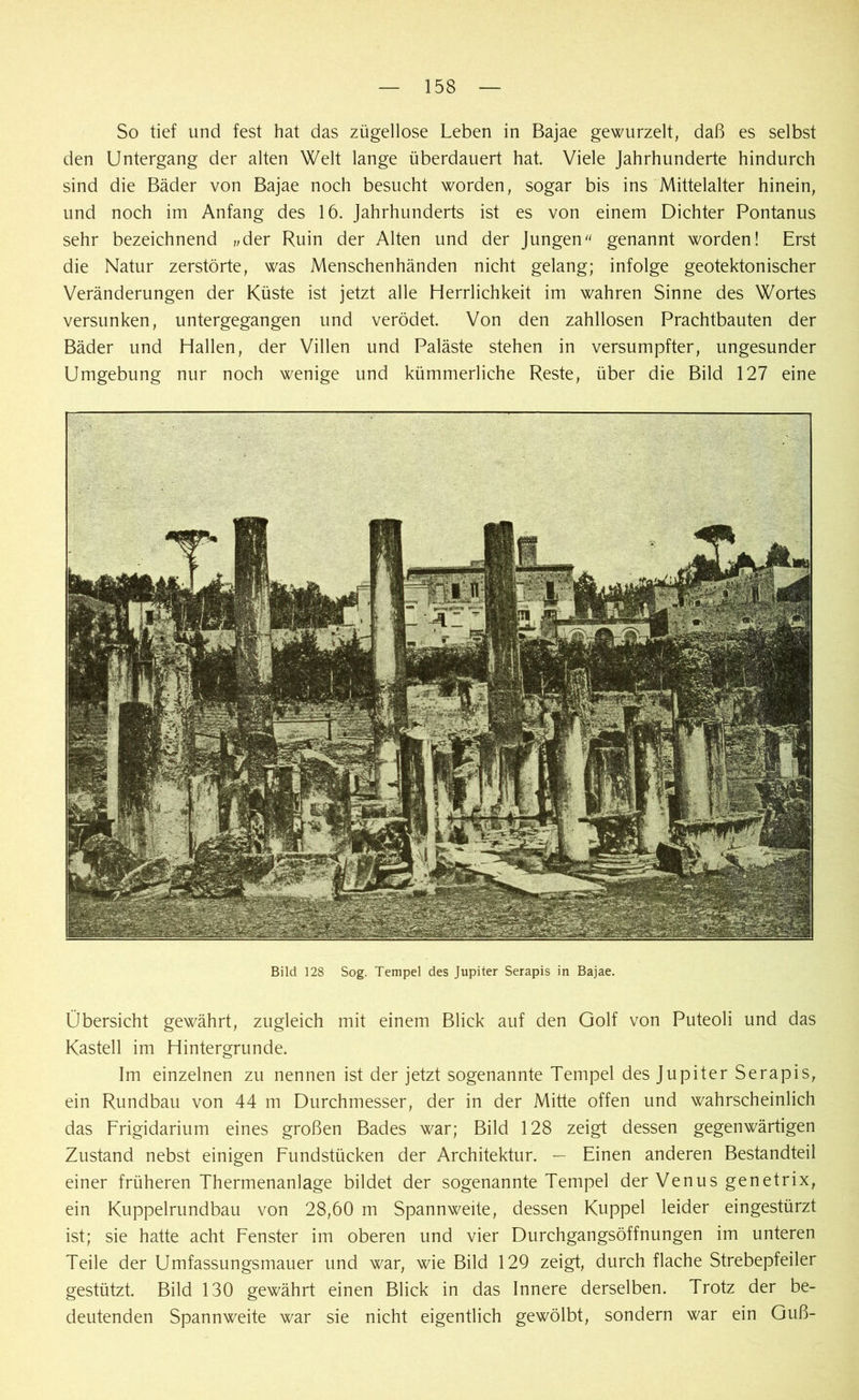 So tief und fest hat das zügellose Leben in Bajae gewurzelt, daß es selbst den Untergang der alten Welt lange überdauert hat. Viele Jahrhunderte hindurch sind die Bäder von Bajae noch besucht worden, sogar bis ins Mittelalter hinein, und noch im Anfang des 16. Jahrhunderts ist es von einem Dichter Pontanus sehr bezeichnend „der Ruin der Alten und der Jungenu genannt worden! Erst die Natur zerstörte, was Menschenhänden nicht gelang; infolge geotektonischer Veränderungen der Küste ist jetzt alle Herrlichkeit im wahren Sinne des Wortes versunken, untergegangen und verödet. Von den zahllosen Prachtbauten der Bäder und Hallen, der Villen und Paläste stehen in versumpfter, ungesunder Umgebung nur noch wenige und kümmerliche Reste, über die Bild 127 eine Bild 128 Sog. Tempel des Jupiter Serapis in Bajae. Übersicht gewährt, zugleich mit einem Blick auf den Golf von Puteoli und das Kastell im Hintergründe. Im einzelnen zu nennen ist der jetzt sogenannte Tempel des Jupiter Serapis, ein Rundbau von 44 m Durchmesser, der in der Mitte offen und wahrscheinlich das Frigidarium eines großen Bades war; Bild 128 zeigt dessen gegenwärtigen Zustand nebst einigen Fundstücken der Architektur. — Einen anderen Bestandteil einer früheren Thermenanlage bildet der sogenannte Tempel der Venus genetrix, ein Kuppelrundbau von 28,60 m Spannweite, dessen Kuppel leider eingestürzt ist; sie hatte acht Fenster im oberen und vier Durchgangsöffnungen im unteren Teile der Umfassungsmauer und war, wie Bild 129 zeigt, durch flache Strebepfeiler gestützt. Bild 130 gewährt einen Blick in das Innere derselben. Trotz der be- deutenden Spannweite war sie nicht eigentlich gewölbt, sondern war ein Guß-