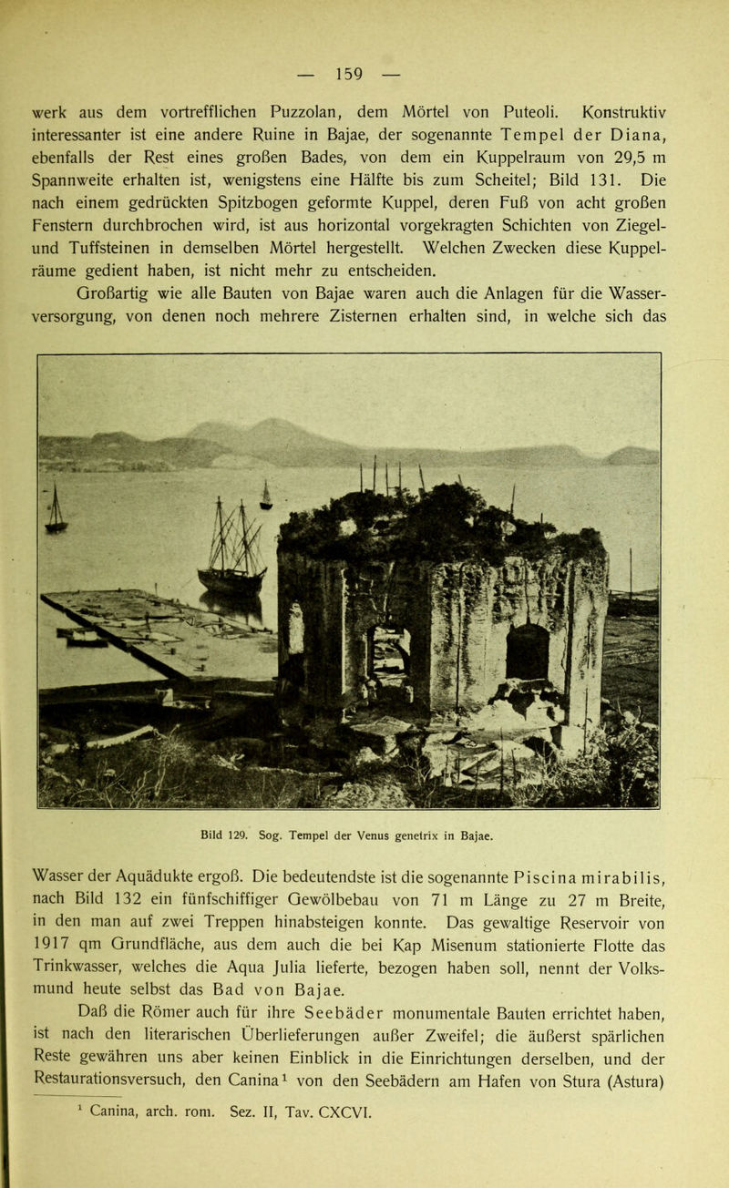 werk aus dem vortrefflichen Puzzolan, dem Mörtel von Puteoli. Konstruktiv interessanter ist eine andere Ruine in Bajae, der sogenannte Tempel der Diana, ebenfalls der Rest eines großen Bades, von dem ein Kuppelraum von 29,5 m Spannweite erhalten ist, wenigstens eine Hälfte bis zum Scheitel; Bild 131. Die nach einem gedrückten Spitzbogen geformte Kuppel, deren Fuß von acht großen Fenstern durchbrochen wird, ist aus horizontal vorgekragten Schichten von Ziegel- und Tuffsteinen in demselben Mörtel hergestellt. Welchen Zwecken diese Kuppel- räume gedient haben, ist nicht mehr zu entscheiden. Großartig wie alle Bauten von Bajae waren auch die Anlagen für die Wasser- versorgung, von denen noch mehrere Zisternen erhalten sind, in welche sich das Bild 129. Sog. Tempel der Venus genelrix in Bajae. Wasser der Aquädukte ergoß. Die bedeutendste ist die sogenannte Piscina mirabilis, nach Bild 132 ein fünfschiffiger Gewölbebau von 71 m Länge zu 27 m Breite, in den man auf zwei Treppen hinabsteigen konnte. Das gewaltige Reservoir von 1917 qm Grundfläche, aus dem auch die bei Kap Misenum stationierte Flotte das Trinkwasser, welches die Aqua Julia lieferte, bezogen haben soll, nennt der Volks- mund heute selbst das Bad von Bajae. Daß die Römer auch für ihre Seebäder monumentale Bauten errichtet haben, ist nach den literarischen Überlieferungen außer Zweifel; die äußerst spärlichen Reste gewähren uns aber keinen Einblick in die Einrichtungen derselben, und der Restaurationsversuch, den Canina1 von den Seebädern am Hafen von Stura (Astura) 1 Canina, arch. rom. Sez. II, Tav. CXCVI.