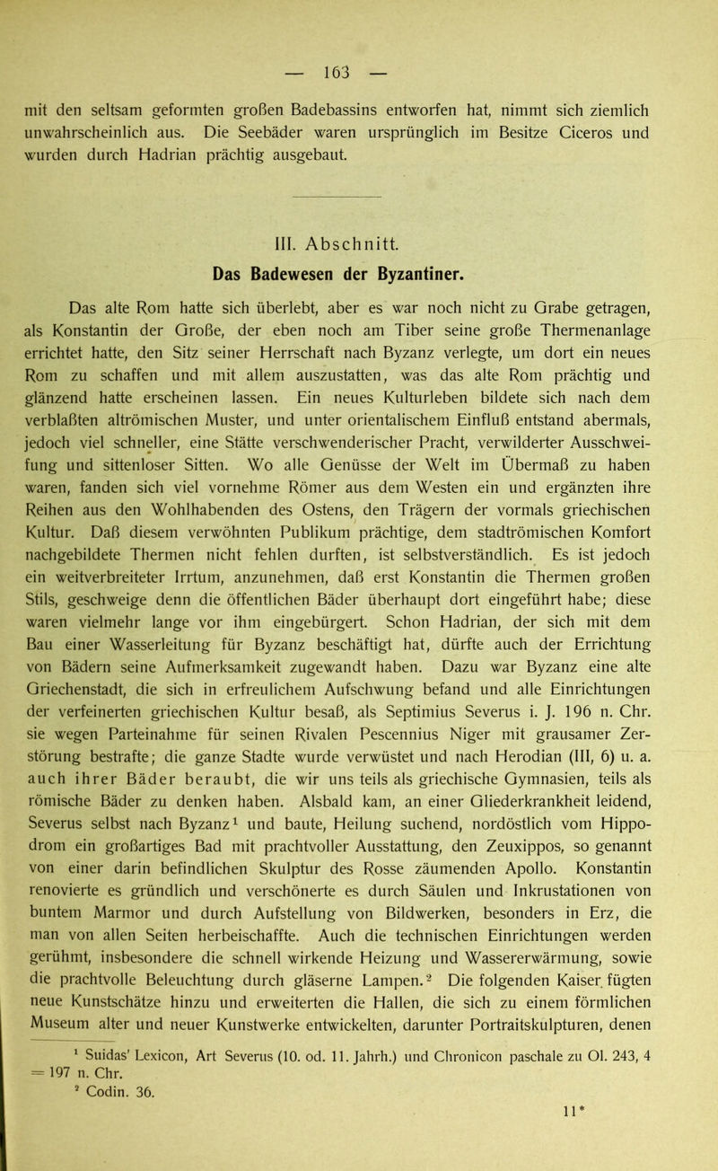 mit den seltsam geformten großen Badebassins entworfen hat, nimmt sich ziemlich unwahrscheinlich aus. Die Seebäder waren ursprünglich im Besitze Ciceros und wurden durch Hadrian prächtig ausgebaut. III. Abschnitt. Das Badewesen der Byzantiner. Das alte Rom hatte sich überlebt, aber es war noch nicht zu Grabe getragen, als Konstantin der Große, der eben noch am Tiber seine große Thermenanlage errichtet hatte, den Sitz seiner Herrschaft nach Byzanz verlegte, um dort ein neues Rom zu schaffen und mit allem auszustatten, was das alte Rom prächtig und glänzend hatte erscheinen lassen. Ein neues Kulturleben bildete sich nach dem verblaßten altrömischen Muster, und unter orientalischem Einfluß entstand abermals, jedoch viel schneller, eine Stätte verschwenderischer Pracht, verwilderter Ausschwei- fung und sittenloser Sitten. Wo alle Genüsse der Welt im Übermaß zu haben waren, fanden sich viel vornehme Römer aus dem Westen ein und ergänzten ihre Reihen aus den Wohlhabenden des Ostens, den Trägern der vormals griechischen Kultur. Daß diesem verwöhnten Publikum prächtige, dem stadtrömischen Komfort nachgebildete Thermen nicht fehlen durften, ist selbstverständlich. Es ist jedoch ein weitverbreiteter Irrtum, anzunehmen, daß erst Konstantin die Thermen großen Stils, geschweige denn die öffentlichen Bäder überhaupt dort eingeführt habe; diese waren vielmehr lange vor ihm eingebürgert. Schon Hadrian, der sich mit dem Bau einer Wasserleitung für Byzanz beschäftigt hat, dürfte auch der Errichtung von Bädern seine Aufmerksamkeit zugewandt haben. Dazu war Byzanz eine alte Griechenstadt, die sich in erfreulichem Aufschwung befand und alle Einrichtungen der verfeinerten griechischen Kultur besaß, als Septimius Severus i. J. 196 n. Chr. sie wegen Parteinahme für seinen Rivalen Pescennius Niger mit grausamer Zer- störung bestrafte; die ganze Städte wurde verwüstet und nach Herodian (III, 6) u. a. auch ihrer Bäder beraubt, die wir uns teils als griechische Gymnasien, teils als römische Bäder zu denken haben. Alsbald kam, an einer Gliederkrankheit leidend, Severus selbst nach Byzanz1 und baute, Heilung suchend, nordöstlich vom Hippo- drom ein großartiges Bad mit prachtvoller Ausstattung, den Zeuxippos, so genannt von einer darin befindlichen Skulptur des Rosse zäumenden Apollo. Konstantin renovierte es gründlich und verschönerte es durch Säulen und Inkrustationen von buntem Marmor und durch Aufstellung von Bildwerken, besonders in Erz, die man von allen Seiten herbeischaffte. Auch die technischen Einrichtungen werden gerühmt, insbesondere die schnell wirkende Heizung und Wassererwärmung, sowie die prachtvolle Beleuchtung durch gläserne Lampen.2 Die folgenden Kaiser fügten neue Kunstschätze hinzu und erweiterten die Hallen, die sich zu einem förmlichen Museum alter und neuer Kunstwerke entwickelten, darunter Portraitskulpturen, denen 1 Suidas’ Lexicon, Art Severus (10. od. 11. Jahrh.) und Clironicon paschale zu Ol. 243, 4 = 197 n. Chr. 2 Codin. 36. 11*