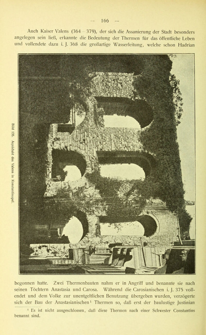 Bild 135. Aquädukt des Valens in Konstantinopel. Auch Kaiser Valens (364 — 379), der sich die Assanierung der Stadt besonders angelegen sein ließ, erkannte die Bedeutung der Thermen für das öffentliche Leben und vollendete dazu i. J. 368 die großartige Wasserleitung, welche schon Hadrian begonnen hatte. Zwei Thermenbauten nahm er in Angriff und benannte sie nach seinen Töchtern Anastasia und Carosa. Während die Carosianischen i. J. 375 voll- endet und dem Volke zur unentgeltlichen Benutzung übergeben wurden, verzögerte sich der Bau der Anastasianischen1 Thermen so, daß erst der baulustige Justinian 1 Es ist nicht ausgeschlossen, daß diese Thermen nach einer Schwester Constantins benannt sind.