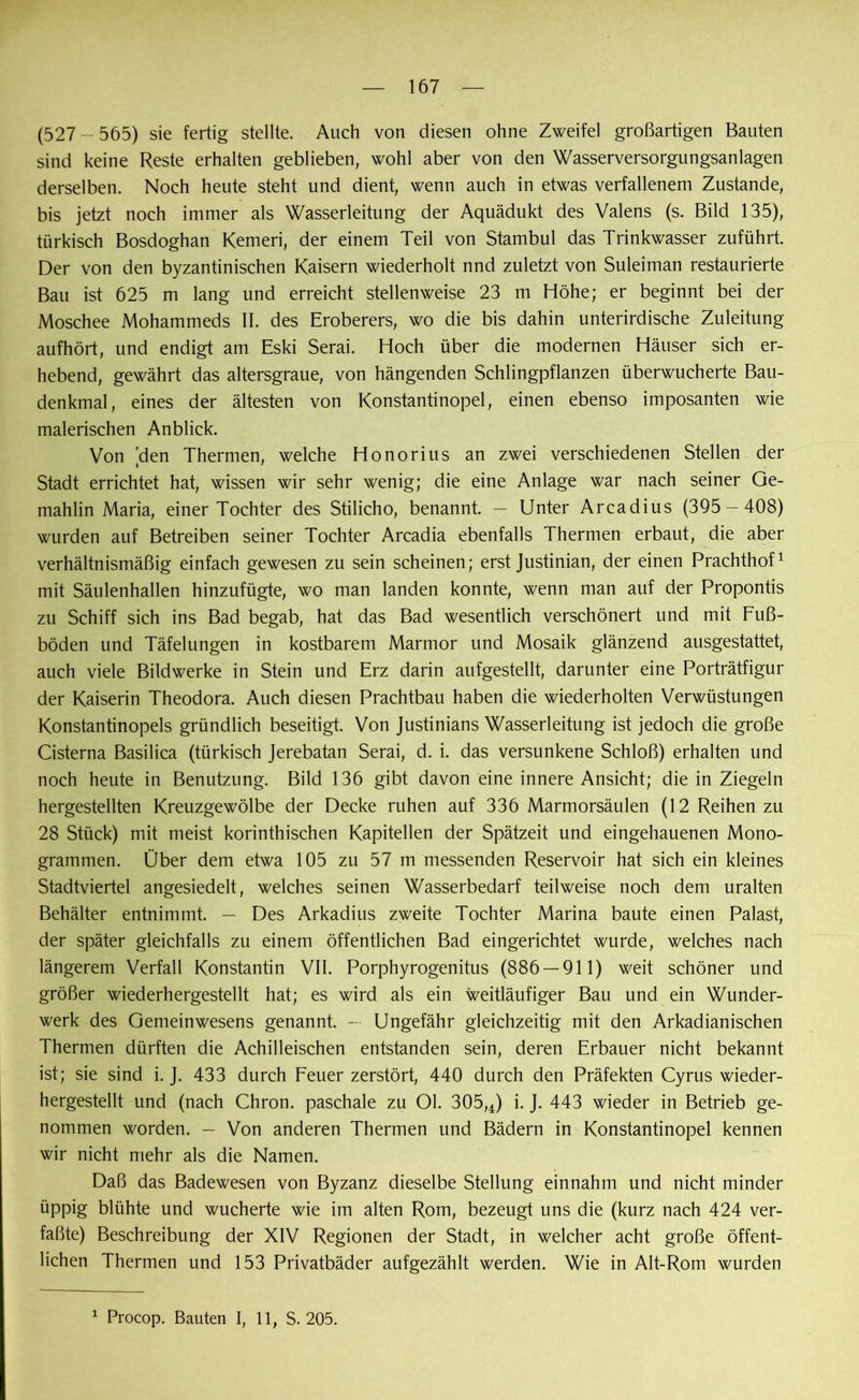 167 (527 - 565) sie fertig stellte. Auch von diesen ohne Zweifel großartigen Bauten sind keine Reste erhalten geblieben, wohl aber von den Wasserversorgungsanlagen derselben. Noch heute steht und dient, wenn auch in etwas verfallenem Zustande, bis jetzt noch immer als Wasserleitung der Aquädukt des Valens (s. Bild 135), türkisch Bosdoghan Kemeri, der einem Teil von Stambul das Trinkwasser zuführt. Der von den byzantinischen Kaisern wiederholt nnd zuletzt von Suleiman restaurierte Bau ist 625 m lang und erreicht stellenweise 23 m Höhe; er beginnt bei der Moschee Mohammeds II. des Eroberers, wo die bis dahin unterirdische Zuleitung aufhört, und endigt am Eski Serai. Hoch über die modernen Häuser sich er- hebend, gewährt das altersgraue, von hängenden Schlingpflanzen überwucherte Bau- denkmal, eines der ältesten von Konstantinopel, einen ebenso imposanten wie malerischen Anblick. Von 'den Thermen, welche Honorius an zwei verschiedenen Stellen der Stadt errichtet hat, wissen wir sehr wenig; die eine Anlage war nach seiner Ge- mahlin Maria, einer Tochter des Stilicho, benannt. — Unter Arcadius (395 — 408) wurden auf Betreiben seiner Tochter Arcadia ebenfalls Thermen erbaut, die aber verhältnismäßig einfach gewesen zu sein scheinen; erst Justinian, der einen Prachthof1 mit Säulenhallen hinzufügte, wo man landen konnte, wenn man auf der Propontis zu Schiff sich ins Bad begab, hat das Bad wesentlich verschönert und mit Fuß- böden und Täfelungen in kostbarem Marmor und Mosaik glänzend ausgestattet, auch viele Bildwerke in Stein und Erz darin aufgestellt, darunter eine Porträtfigur der Kaiserin Theodora. Auch diesen Prachtbau haben die wiederholten Verwüstungen Konstantinopels gründlich beseitigt. Von Justinians Wasserleitung ist jedoch die große Cisterna Basilica (türkisch Jerebatan Serai, d. i. das versunkene Schloß) erhalten und noch heute in Benutzung. Bild 136 gibt davon eine innere Ansicht; die in Ziegeln hergestellten Kreuzgewölbe der Decke ruhen auf 336 Marmorsäulen (12 Reihen zu 28 Stück) mit meist korinthischen Kapitellen der Spätzeit und eingehauenen Mono- grammen. Über dem etwa 105 zu 57 m messenden Reservoir hat sich ein kleines Stadtviertel angesiedelt, welches seinen Wasserbedarf teilweise noch dem uralten Behälter entnimmt. — Des Arkadius zweite Tochter Marina baute einen Palast, der später gleichfalls zu einem öffentlichen Bad eingerichtet wurde, welches nach längerem Verfall Konstantin VII. Porphyrogenitus (886 — 911) weit schöner und größer wiederhergestellt hat; es wird als ein weitläufiger Bau und ein Wunder- werk des Gemeinwesens genannt. — Ungefähr gleichzeitig mit den Arkadianischen Thermen dürften die Achilleischen entstanden sein, deren Erbauer nicht bekannt ist; sie sind i. J. 433 durch Feuer zerstört, 440 durch den Präfekten Cyrus wieder- hergestellt und (nach Chron. paschale zu 01. 305,4) i. J. 443 wieder in Betrieb ge- nommen worden. - Von anderen Thermen und Bädern in Konstantinopel kennen wir nicht mehr als die Namen. Daß das Badewesen von Byzanz dieselbe Stellung einnahm und nicht minder üppig blühte und wucherte wie im alten Rom, bezeugt uns die (kurz nach 424 ver- faßte) Beschreibung der XIV Regionen der Stadt, in welcher acht große öffent- lichen Thermen und 153 Privatbäder aufgezählt werden. Wie in Alt-Rom wurden