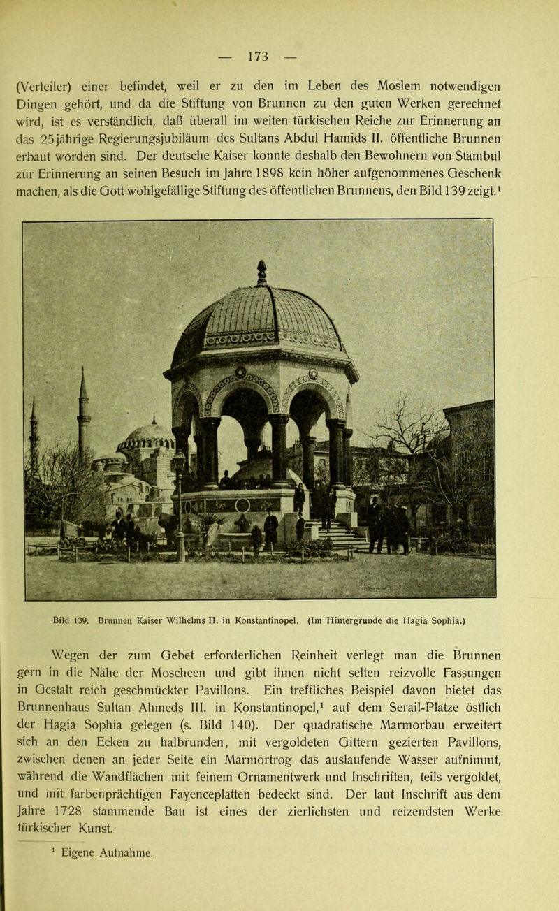 (Verteiler) einer befindet, weil er zu den im Leben des Moslem notwendigen Dingen gehört, und da die Stiftung von Brunnen zu den guten Werken gerechnet wird, ist es verständlich, daß überall im weiten türkischen Reiche zur Erinnerung an das 25jährige Regierungsjubiläum des Sultans Abdul Hamids II. öffentliche Brunnen erbaut worden sind. Der deutsche Kaiser konnte deshalb den Bewohnern von Stambul zur Erinnerung an seinen Besuch im Jahre 1898 kein höher aufgenommenes Geschenk machen, als die Gott wohlgefällige Stiftung des öffentlichen Brunnens, den Bild 139 zeigt.1 Bild 139. Brunnen Kaiser Wilhelms II. in Konstantinopel. (Im Hintergründe die Hagia Sophia.) Wegen der zum Gebet erforderlichen Reinheit verlegt man die Brunnen gern in die Nähe der Moscheen und gibt ihnen nicht selten reizvolle Fassungen in Gestalt reich geschmückter Pavillons. Ein treffliches Beispiel davon bietet das Brunnenhaus Sultan Ahmeds III. in Konstantinopel,1 auf dem Serail-Platze östlich der Hagia Sophia gelegen (s. Bild 140). Der quadratische Marmorbau erweitert sich an den Ecken zu halbrunden, mit vergoldeten Gittern gezierten Pavillons, zwischen denen an jeder Seite ein Marmortrog das auslaufende Wasser aufnimmt, während die Wandflächen mit feinem Ornamentwerk und Inschriften, teils vergoldet, und mit farbenprächtigen Fayenceplatten bedeckt sind. Der laut Inschrift aus dem Jahre 1728 stammende Bau ist eines der zierlichsten und reizendsten Werke türkischer Kunst.