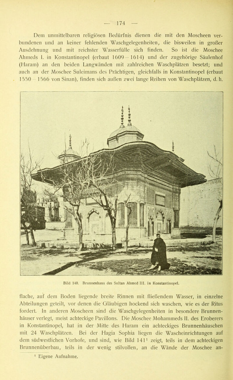 Bild 140. Brunnenhaus des Sultan Ahmed III. in Konstantinopel. flache, auf dem Boden liegende breite Rinnen mit fließendem Wasser, in einzelne Abteilungen geteilt, vor denen die Gläubigen hockend sich waschen, wie es der Ritus fordert. In anderen Moscheen sind die Waschgelegenheiten in besondere Brunnen- häuser verlegt, meist achteckige Pavillons. Die Moschee Mohammeds II. des Eroberers in Konstantinopel, hat in der Mitte des Haram ein achteckiges Brunnenhäuschen mit 24 Waschplätzen. Bei der Hagia Sophia liegen die Wascheinrichtungen auf dem südwestlichen Vorhofe, und sind, wie Bild 1411 zeigt, teils in dem achteckigen Brunnenüberbau, teils in der wenig stilvollen, an die Wände der Moschee an- Eigene Aufnahme. Dem unmittelbaren religiösen Bedürfnis dienen die mit den Moscheen ver- bundenen und an keiner fehlenden Waschgelegenheiten, die bisweilen in großer Ausdehnung und mit reichster Wasserfülle sich finden. So ist die Moschee Ahmeds I. in Konstantinopel (erbaut 1609— 1614) und der zugehörige Säulenhof (Haram) an den beiden Langwänden mit zahlreichen Waschplätzen besetzt; und auch an der Moschee Suleimans des Prächtigen, gleichfalls in Konstantinopel (erbaut 1550 1566 von Sinan), finden sich außen zwei lange Reihen von Waschplätzen, d. h. i