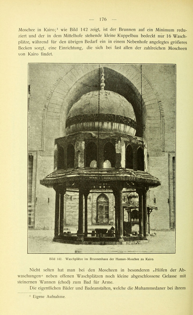 Moschee in Kairo;1 wie Bild 142 zeigt, ist der Brunnen auf ein Minimum redu- ziert und der in dem Mittelhofe stehende kleine Kuppelbau bedeckt nur 16 Wasch- plätze, während für den übrigen Bedarf ein in einem Nebenhofe angelegtes größeres Becken sorgt, eine Einrichtung, die sich bei fast allen der zahlreichen Moscheen von Kairo findet. Bild 142. Waschplätze im Brunnenhaus der Hassan-Moschee zu Kairo. Nicht selten hat man bei den Moscheen in besonderen „Höfen der Ab- waschungen neben offenen Waschplätzen noch kleine abgeschlossene Gelasse mit steinernen Wannen (chod) zum Bad für Arme. Die eigentlichen Bäder und Badeanstalten, welche die Muhammedaner bei ihrem