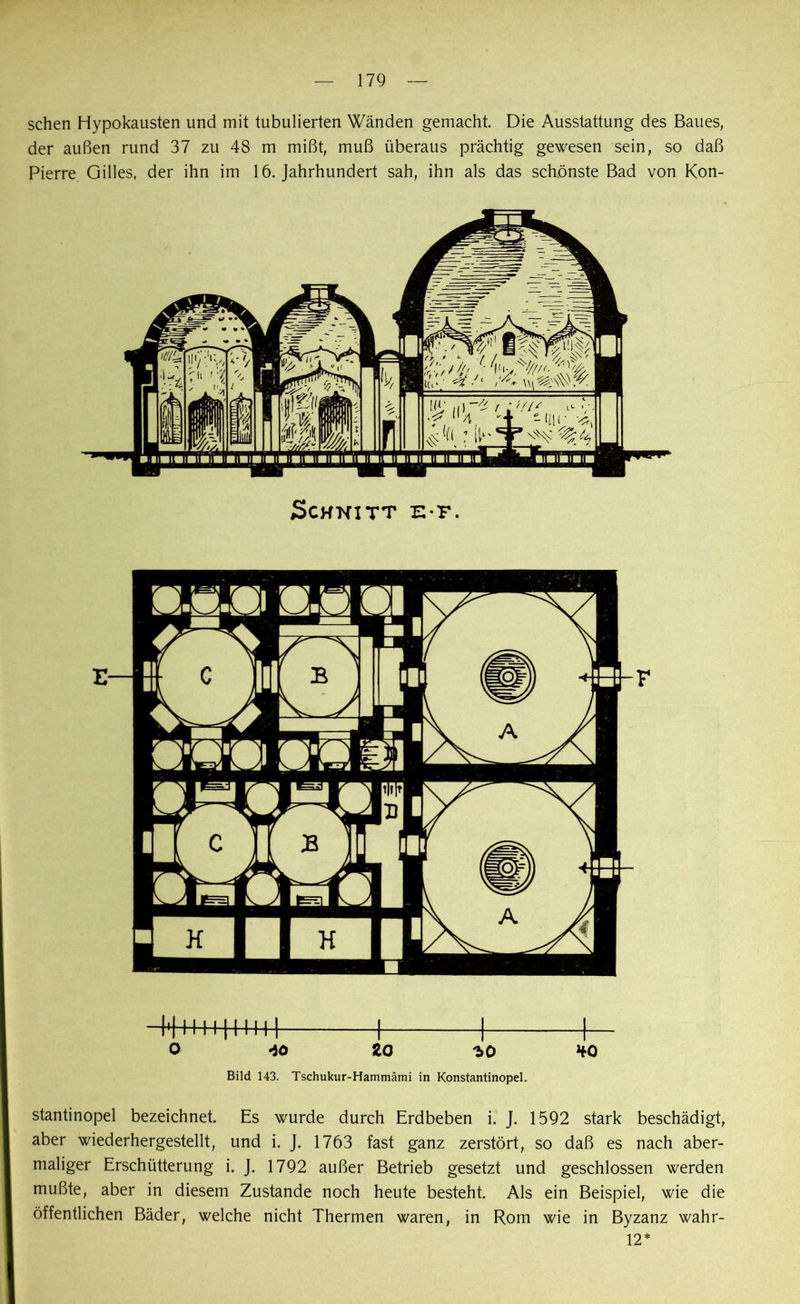 sehen Hypokausten und mit tubulierten Wänden gemacht. Die Ausstattung des Baues, der außen rund 37 zu 48 m mißt, muß überaus prächtig gewesen sein, so daß Pierre Gilles, der ihn im 16. Jahrhundert sah, ihn als das schönste Bad von Kon- Schnitt e t. O 40 20 •jo *o Bild 143. Tschukur-Hammämi in Konstantinopel. stantinopel bezeichnet. Es wurde durch Erdbeben i. J. 1592 stark beschädigt, aber wiederhergestellt, und i. J. 1763 fast ganz zerstört, so daß es nach aber- maliger Erschütterung i. J. 1792 außer Betrieb gesetzt und geschlossen werden mußte, aber in diesem Zustande noch heute besteht. Als ein Beispiel, wie die öffentlichen Bäder, welche nicht Thermen waren, in Rom wie in Byzanz wahr- 12*