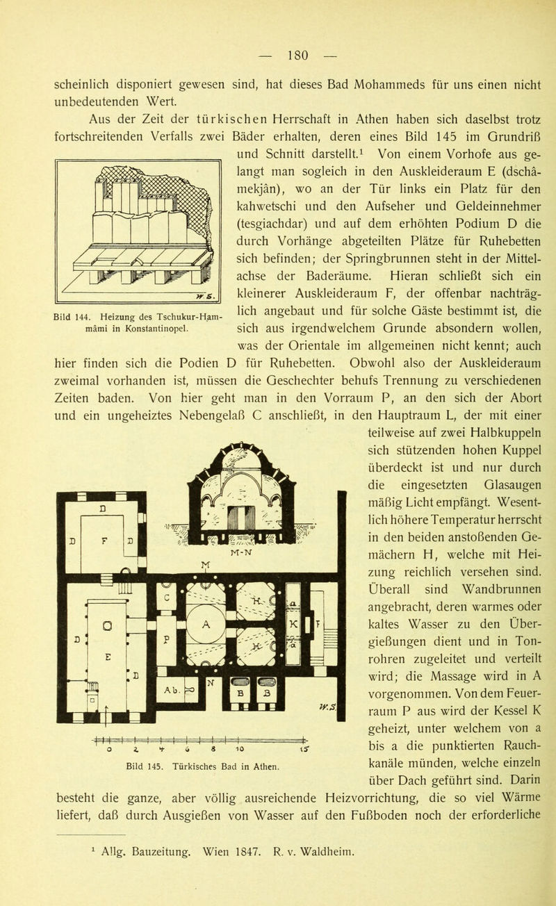 Bild 144. Heizung des Tschukur-Ham- mämi in Konstantinopel. scheinlich disponiert gewesen sind, hat dieses Bad Mohammeds für uns einen nicht unbedeutenden Wert. Aus der Zeit der türkischen Herrschaft in Athen haben sich daselbst trotz fortschreitenden Verfalls zwei Bäder erhalten, deren eines Bild 145 im Grundriß und Schnitt darstellt.1 Von einem Vorhofe aus ge- langt man sogleich in den Auskleideraum E (dschä- mekjän), wo an der Tür links ein Platz für den kahwetschi und den Aufseher und Geldeinnehmer (tesgiachdar) und auf dem erhöhten Podium D die durch Vorhänge abgeteilten Plätze für Ruhebetten sich befinden; der Springbrunnen steht in der Mittel- achse der Baderäume. Hieran schließt sich ein kleinerer Auskleideraum F, der offenbar nachträg- lich angebaut und für solche Gäste bestimmt ist, die sich aus irgendwelchem Grunde absondern wollen, was der Orientale im allgemeinen nicht kennt; auch hier finden sich die Podien D für Ruhebetten. Obwohl also der Auskleideraum zweimal vorhanden ist, müssen die Geschechter behufs Trennung zu verschiedenen Zeiten baden. Von hier geht man in den Vorraum P, an den sich der Abort und ein ungeheiztes Nebengelaß C anschließt, in den Hauptraum L, der mit einer teilweise auf zwei Halbkuppeln sich stützenden hohen Kuppel überdeckt ist und nur durch die eingesetzten Glasaugen mäßig Licht empfängt. Wesent- lich höhere Temperatur herrscht in den beiden anstoßenden Ge- mächern H, welche mit Hei- zung reichlich versehen sind. Überall sind Wandbrunnen angebracht, deren warmes oder kaltes Wasser zu den Über- gießungen dient und in Ton- rohren zugeleitet und verteilt wird; die Massage wird in A vorgenommen. Von dem Feuer- raum P aus wird der Kessel K geheizt, unter welchem von a bis a die punktierten Rauch- kanäle münden, welche einzeln über Dach geführt sind. Darin besteht die ganze, aber völlig ausreichende Heizvorrichtung, die so viel Wärme liefert, daß durch Ausgießen von Wasser auf den Fußboden noch der erforderliche 10 Bild 145. Türkisches Bad in Athen. 15' 1 Allg. Bauzeitung. Wien 1847. R. v. Waldheim.