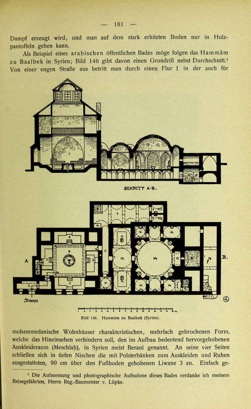 Dampf erzeugt wird, und man auf dem stark erhitzten Boden nur in Holz- pantoffeln gehen kann. Als Beispiel eines arabischen öffentlichen Bades möge folgen das Hammäm zu Baalbek in Syrien; Bild 146 gibt davon einen Grundriß nebst Durchschnitt.1 Von einer engen Straße aus betritt man durch einen Flur 1 in der auch für Bild 146. Hammäm zu Baalbek (Syrien). mohammedanische Wohnhäuser charakteristischen, mehrfach gebrochenen Form, welche das Hineinsehen verhindern soll, den im Aufbau bedeutend hervorgehobenen Auskleideraum (Meschiah), in Syrien meist Berani genannt. An seine vier Seiten schließen sich in tiefen Nischen die mit Polsterbänken zum Auskleiden und Ruhen ausgestatteten, 90 cm über den Fußboden gehobenen Liwane 3 an. Einfach ge- 1 Die Aufmessung und photographische Aufnahme dieses Bades verdanke ich meinem Reisegefährten, Herrn Reg.-Baumeister v. Lüpke.