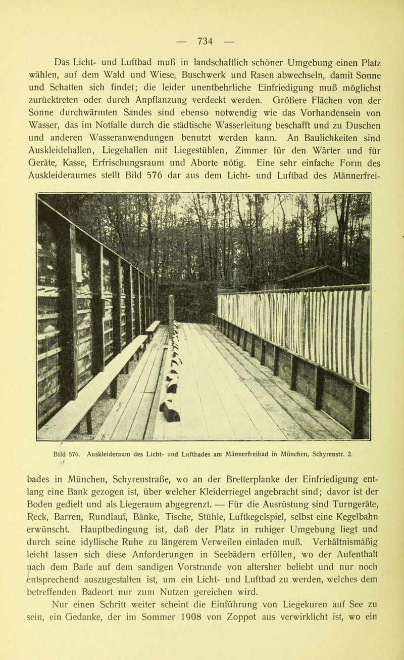 Das Licht- und Luftbad muß in landschaftlich schöner Umgebung einen Platz wählen, auf dem Wald und Wiese, Buschwerk und Rasen abwechseln, damit Sonne und Schatten sich findet; die leider unentbehrliche Einfriedigung muß möglichst zurücktreten oder durch Anpflanzung verdeckt werden. Größere Flächen von der Sonne durchwärmten Sandes sind ebenso notwendig wie das Vorhandensein von Wasser, das im Notfälle durch die städtische Wasserleitung beschafft und zu Duschen und anderen Wasseranwendungen benutzt werden kann. An Baulichkeiten sind Auskleidehallen, Liegehallen mit Liegestühlen, Zimmer für den Wärter und für Geräte, Kasse, Erfrischungsraum und Aborte nötig. Eine sehr einfache Form des Auskleideraumes stellt Bild 576 dar aus dem Licht- und Luftbad des Männerfrei- Bild 576. Auskleideraum des Licht- und Luftbades am Männerfreibad in München, Schyrenstr. 2. bades in München, Schyrenstraße, wo an der Bretterplanke der Einfriedigung ent- lang eine Bank gezogen ist, über welcher Kleiderriegel angebracht sind; davor ist der Boden gedielt und als Liegeraum abgegrenzt. — Für die Ausrüstung sind Turngeräte, Reck, Barren, Rundlauf, Bänke, Tische, Stühle, Luftkegelspiel, selbst eine Kegelbahn erwünscht. Hauptbedingung ist, daß der Platz in ruhiger Umgebung liegt und durch seine idyllische Ruhe zu längerem Verweilen einladen muß. Verhältnismäßig leicht lassen sich diese Anforderungen in Seebädern erfüllen, wo der Aufenthalt nach dem Bade auf dem sandigen Vorstrande von altersher beliebt und nur noch entsprechend auszugestalten ist, um ein Licht- und Luftbad zu werden, welches dem betreffenden Badeort nur zum Nutzen gereichen wird. Nur einen Schritt weiter scheint die Einführung von Liegekuren auf See zu sein, ein Gedanke, der im Sommer 1908 von Zoppot aus verwirklicht ist, wo ein