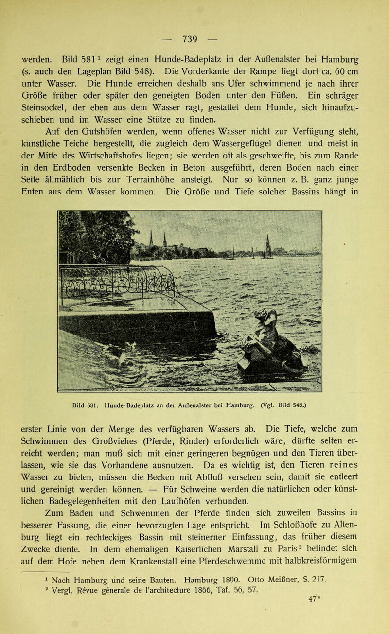 werden. Bild 5811 zeigt einen Hunde-Badeplatz in der Außenalster bei Hamburg (s. auch den Lageplan Bild 548). Die Vorderkante der Rampe liegt dort ca. 60 cm unter Wasser. Die Hunde erreichen deshalb ans Ufer schwimmend je nach ihrer Größe früher oder später den geneigten Boden unter den Füßen. Ein schräger Steinsockel, der eben aus dem Wasser ragt, gestattet dem Hunde, sich hinaufzu- schieben und im Wasser eine Stütze zu finden. Auf den Gutshöfen werden, wenn offenes Wasser nicht zur Verfügung steht, künstliche Teiche hergestellt, die zugleich dem Wassergeflügel dienen und meist in der Mitte des Wirtschaftshofes liegen; sie werden oft als geschweifte, bis zum Rande in den Erdboden versenkte Becken in Beton ausgeführt, deren Boden nach einer Seite ällmählich bis zur Terrainhöhe ansteigt. Nur so können z. B. ganz junge Enten aus dem Wasser kommen. Die Größe und Tiefe solcher Bassins hängt in Bild 581. Hunde-Badeplatz an der Außenalster bei Hamburg. (Vgl. Bild 548.) erster Linie von der Menge des verfügbaren Wassers ab. Die Tiefe, welche zum Schwimmen des Großviehes (Pferde, Rinder) erforderlich wäre, dürfte selten er- reicht werden; man muß sich mit einer geringeren begnügen und den Tieren über- lassen, wie sie das Vorhandene ausnutzen. Da es wichtig ist, den Tieren reines Wasser zu bieten, müssen die Becken mit Abfluß versehen sein, damit sie entleert und gereinigt werden können. — Für Schweine werden die natürlichen oder künst- lichen Badegelegenheiten mit den Laufhöfen verbunden. Zum Baden und Schwemmen der Pferde finden sich zuweilen Bassins in besserer Fassung, die einer bevorzugten Lage entspricht. Im Schloßhofe zu Alten- burg liegt ein rechteckiges Bassin mit steinerner Einfassung, das früher diesem Zwecke diente. In dem ehemaligen Kaiserlichen Marstall zu Paris2 befindet sich auf dem Hofe neben dem Krankenstall eine Pferdeschwemme mit halbkreisförmigem 1 Nach Hamburg und seine Bauten. Hamburg 1890. Otto Meißner, S. 217. 2 Vergl. Revue generale de l'architecture 1866, Taf. 56, 57. 47*