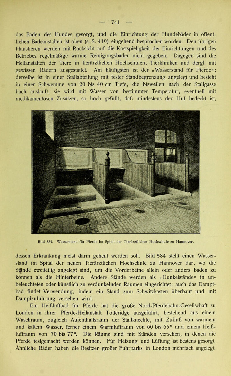 das Baden des Hundes gesorgt, und die Einrichtung der Hundebäder in öffent- lichen Badeanstalten ist oben (s. S. 419) eingehend besprochen worden. Den übrigen Haustieren werden mit Rücksicht auf die Kostspieligkeit der Einrichtungen und des Betriebes regelmäßige warme Reinigungsbäder nicht gegeben. Dagegen sind die Heilanstalten der Tiere in tierärztlichen Hochschulen, Tierkliniken und dergl. mit gewissen Bädern ausgestattet. Am häufigsten ist der „Wasserstand für Pferde; derselbe ist in einer Stallabteilung mit fester Standbegrenzung angelegt und besteht in einer Schwemme von 20 bis 40 cm Tiefe, die bisweilen nach der Stallgasse flach ausläuft; sie wird mit Wasser von bestimmter Temperatur, eventuell mit medikamentösen Zusätzen, so hoch gefüllt, daß mindestens der Huf bedeckt ist, Bild 584. Wasserstand für Pferde im Spital der Tierärztlichen Hochschule zu Hannover. dessen Erkrankung meist darin geheilt werden soll. Bild 584 stellt einen Wasser- stand im Spital der neuen Tierärztlichen Hochschule zu Hannover dar, wo die Stände zweiteilig angelegt sind, um die Vorderbeine allein oder anders baden zu können als die Hinterbeine. Andere Stände werden als „Dunkelstände in un- beleuchteten oder künstlich zu verdunkelnden Räumen eingerichtet; auch das Dampf- bad findet Verwendung, indem ein Stand zum Schwitzkasten überbaut und mit Dampfzuführung versehen wird. Ein Heißluftbad für Pferde hat die große Nord-Pferdebahn-Gesellschaft zu London in ihrer Pferde-Heilanstalt Totteridge ausgeführt, bestehend aus einem Waschraum, zugleich Aufenthaltsraum der Stallknechte, mit Zufluß von warmem und kaltem Wasser, ferner einem Warmluftraum von 60 bis 650 und einem Heiß- luftraum von 70 bis 77°. Die Räume sind mit Ständen versehen, in denen die Pferde festgemacht werden können. Für Heizung und Lüftung ist bestens gesorgt. Ähnliche Bäder haben die Besitzer großer Fuhrparks in London mehrfach angelegt.